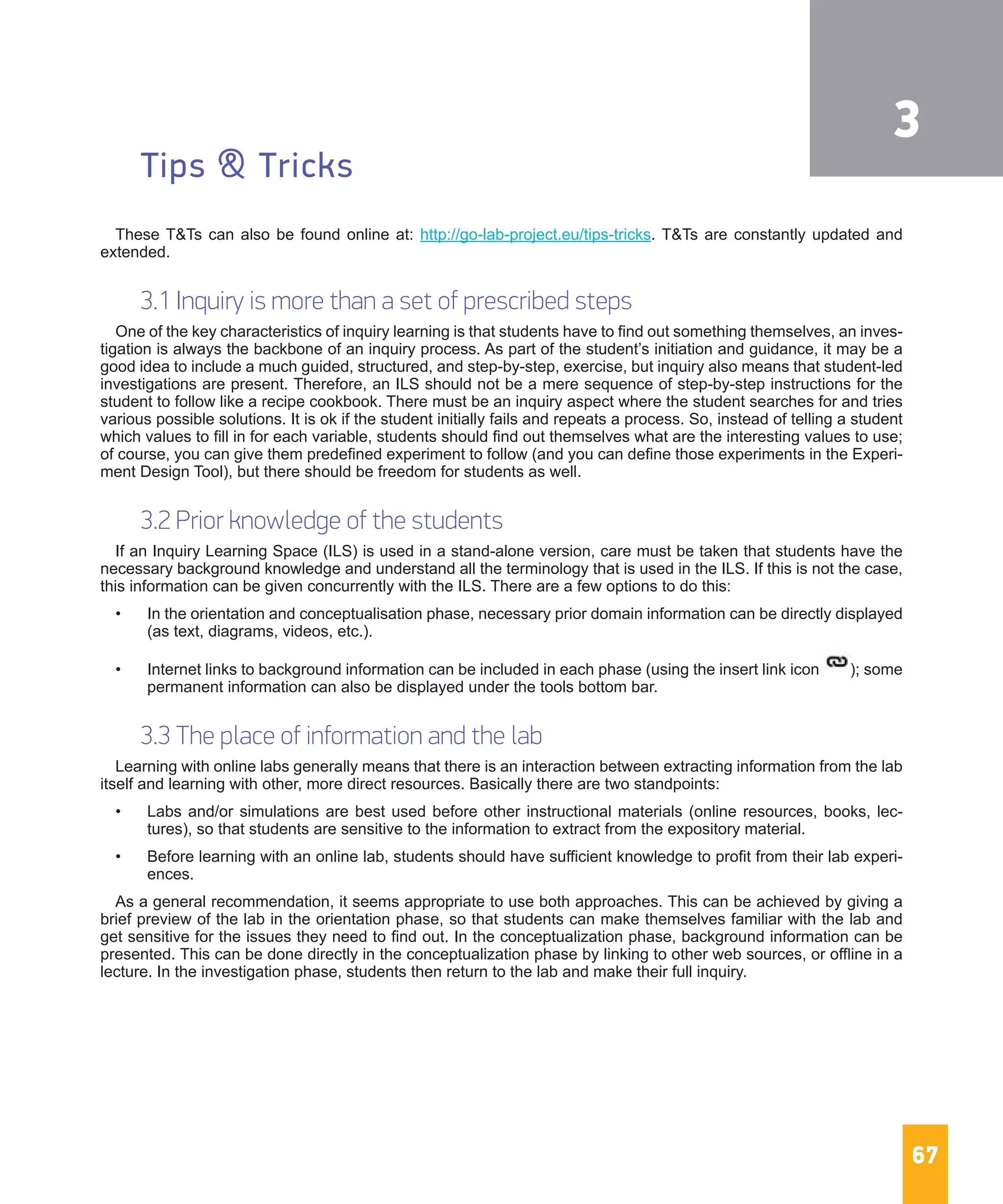 67
Tips & Tricks
These T&Ts can also be found online at: http://go-lab-project.eu/tips-tricks. T&Ts are constantly updated and
extended.
3.1 Inquiry is more than a set of prescribed steps
One of the key characteristics of inquiry learning is that students have to find out something themselves, an inves-
tigation is always the backbone of an inquiry process. As part of the student’s initiation and guidance, it may be a
good idea to include a much guided, structured, and step-by-step, exercise, but inquiry also means that student-led
investigations are present. Therefore, an ILS should not be a mere sequence of step-by-step instructions for the
student to follow like a recipe cookbook. There must be an inquiry aspect where the student searches for and tries
various possible solutions. It is ok if the student initially fails and repeats a process. So, instead of telling a student
which values to fill in for each variable, students should find out themselves what are the interesting values to use;
of course, you can give them predefined experiment to follow (and you can define those experiments in the Experi-
ment Design Tool), but there should be freedom for students as well.
3.2 Prior knowledge of the students
If an Inquiry Learning Space (ILS) is used in a stand-alone version, care must be taken that students have the
necessary background knowledge and understand all the terminology that is used in the ILS. If this is not the case,
this information can be given concurrently with the ILS. There are a few options to do this:
•	 In the orientation and conceptualisation phase, necessary prior domain information can be directly displayed
(as text, diagrams, videos, etc.).
•	 Internet links to background information can be included in each phase (using the insert link icon  ); some
permanent information can also be displayed under the tools bottom bar.
3.3 The place of information and the lab
Learning with online labs generally means that there is an interaction between extracting information from the lab
itself and learning with other, more direct resources. Basically there are two standpoints:
•	 Labs and/or simulations are best used before other instructional materials (online resources, books, lec-
tures), so that students are sensitive to the information to extract from the expository material.
•	 Before learning with an online lab, students should have sufficient knowledge to profit from their lab experi-
ences.
As a general recommendation, it seems appropriate to use both approaches. This can be achieved by giving a
brief preview of the lab in the orientation phase, so that students can make themselves familiar with the lab and
get sensitive for the issues they need to find out. In the conceptualization phase, background information can be
presented. This can be done directly in the conceptualization phase by linking to other web sources, or offline in a
lecture. In the investigation phase, students then return to the lab and make their full inquiry.
3
 