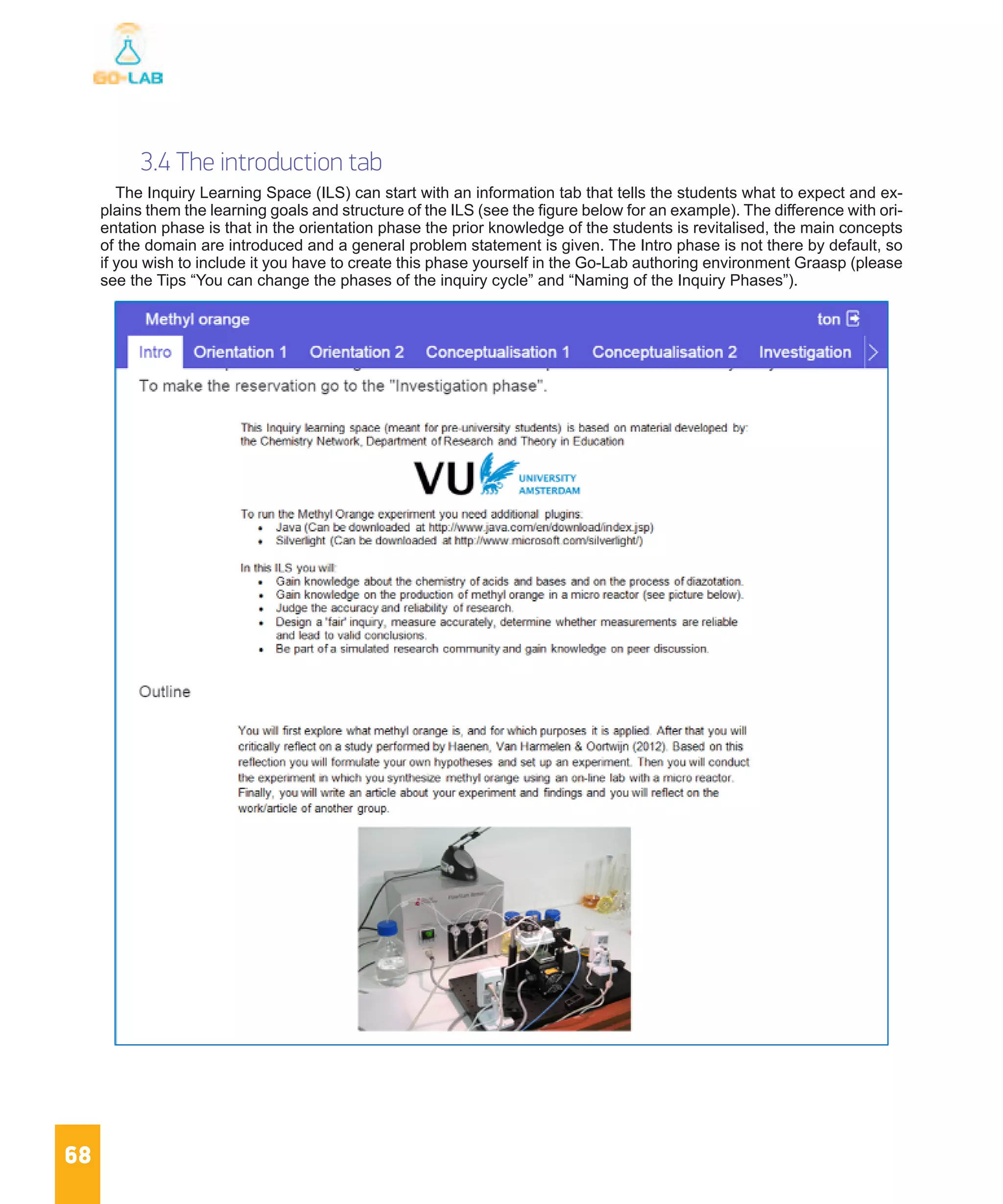 68
3.4 The introduction tab
The Inquiry Learning Space (ILS) can start with an information tab that tells the students what to expect and ex-
plains them the learning goals and structure of the ILS (see the figure below for an example). The difference with ori-
entation phase is that in the orientation phase the prior knowledge of the students is revitalised, the main concepts
of the domain are introduced and a general problem statement is given. The Intro phase is not there by default, so
if you wish to include it you have to create this phase yourself in the Go-Lab authoring environment Graasp (please
see the Tips “You can change the phases of the inquiry cycle” and “Naming of the Inquiry Phases”).
 