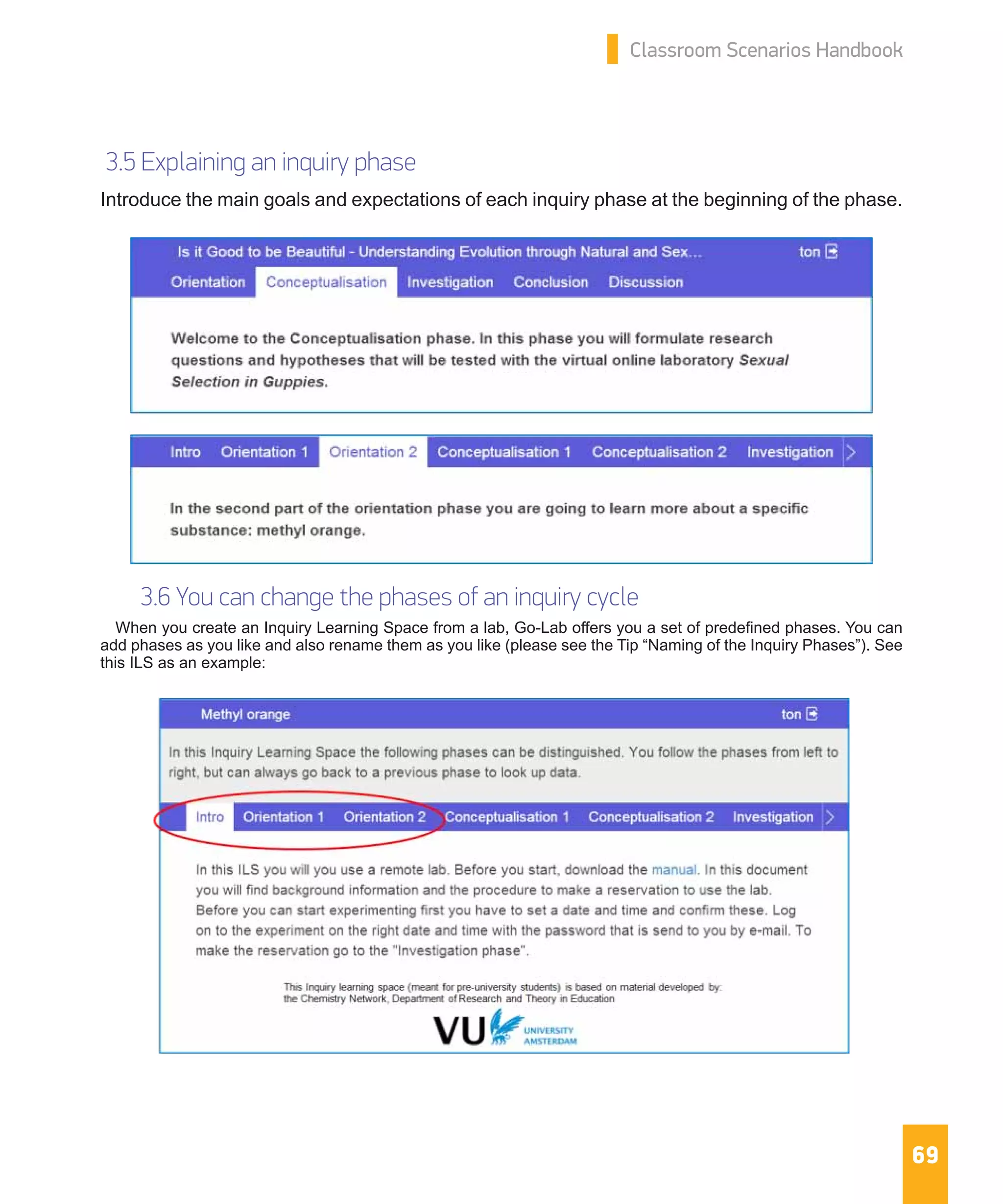 69
Classroom Scenarios Handbook
3.5 Explaining an inquiry phase
Introduce the main goals and expectations of each inquiry phase at the beginning of the phase.
3.6 You can change the phases of an inquiry cycle
When you create an Inquiry Learning Space from a lab, Go-Lab offers you a set of predefined phases. You can
add phases as you like and also rename them as you like (please see the Tip “Naming of the Inquiry Phases”). See
this ILS as an example:
 