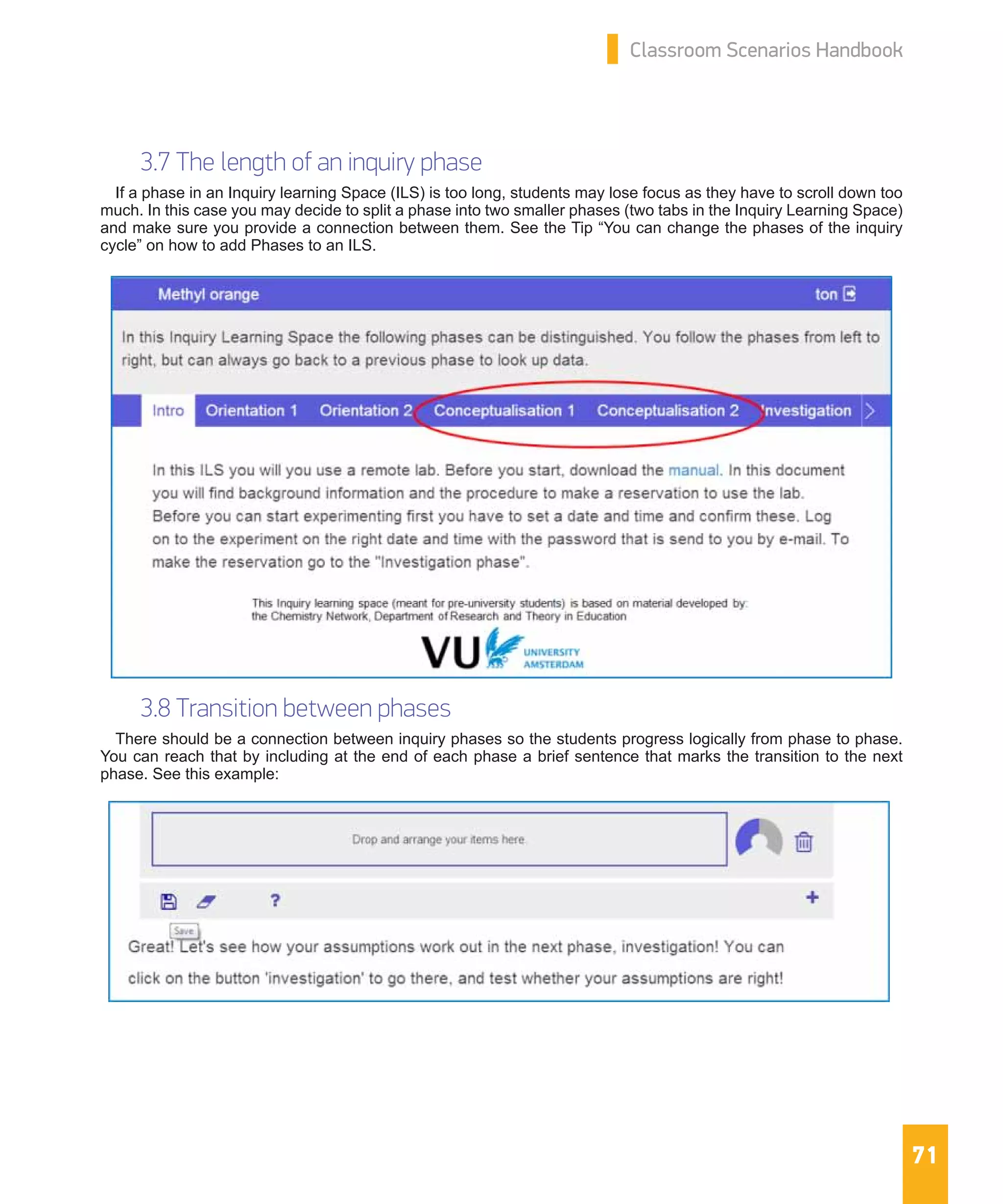 71
Classroom Scenarios Handbook
3.7 The length of an inquiry phase
If a phase in an Inquiry learning Space (ILS) is too long, students may lose focus as they have to scroll down too
much. In this case you may decide to split a phase into two smaller phases (two tabs in the Inquiry Learning Space)
and make sure you provide a connection between them. See the Tip “You can change the phases of the inquiry
cycle” on how to add Phases to an ILS.
3.8 Transition between phases
There should be a connection between inquiry phases so the students progress logically from phase to phase.
You can reach that by including at the end of each phase a brief sentence that marks the transition to the next
phase. See this example:
 