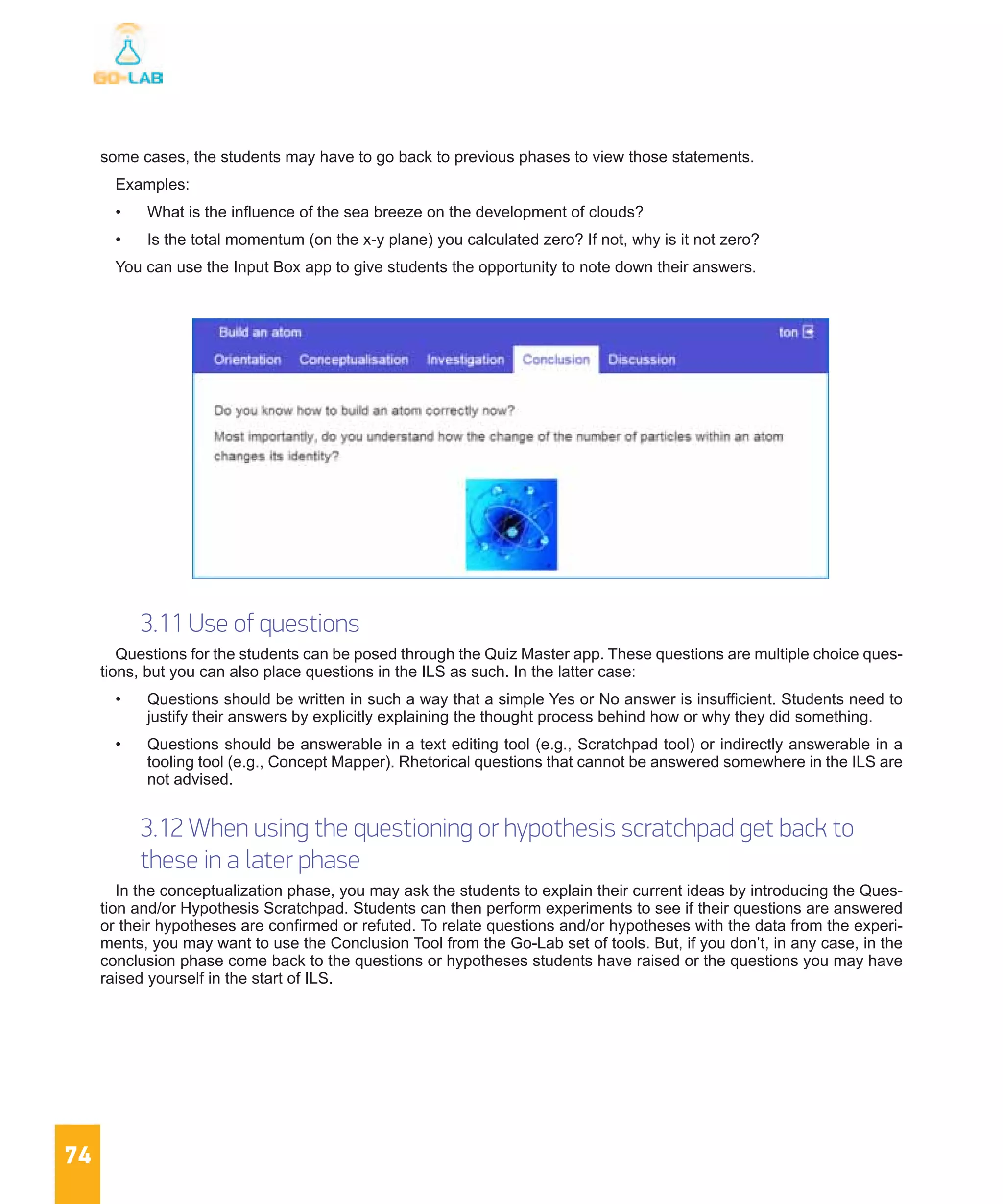 74
some cases, the students may have to go back to previous phases to view those statements.
Examples:
•	 What is the influence of the sea breeze on the development of clouds?
•	 Is the total momentum (on the x-y plane) you calculated zero? If not, why is it not zero?
You can use the Input Box app to give students the opportunity to note down their answers.
3.11 Use of questions
Questions for the students can be posed through the Quiz Master app. These questions are multiple choice ques-
tions, but you can also place questions in the ILS as such. In the latter case:
•	 Questions should be written in such a way that a simple Yes or No answer is insufficient. Students need to
justify their answers by explicitly explaining the thought process behind how or why they did something.
•	 Questions should be answerable in a text editing tool (e.g., Scratchpad tool) or indirectly answerable in a
tooling tool (e.g., Concept Mapper). Rhetorical questions that cannot be answered somewhere in the ILS are
not advised.
3.12 When using the questioning or hypothesis scratchpad get back to
these in a later phase
In the conceptualization phase, you may ask the students to explain their current ideas by introducing the Ques-
tion and/or Hypothesis Scratchpad. Students can then perform experiments to see if their questions are answered
or their hypotheses are confirmed or refuted. To relate questions and/or hypotheses with the data from the experi-
ments, you may want to use the Conclusion Tool from the Go-Lab set of tools. But, if you don’t, in any case, in the
conclusion phase come back to the questions or hypotheses students have raised or the questions you may have
raised yourself in the start of ILS.
 