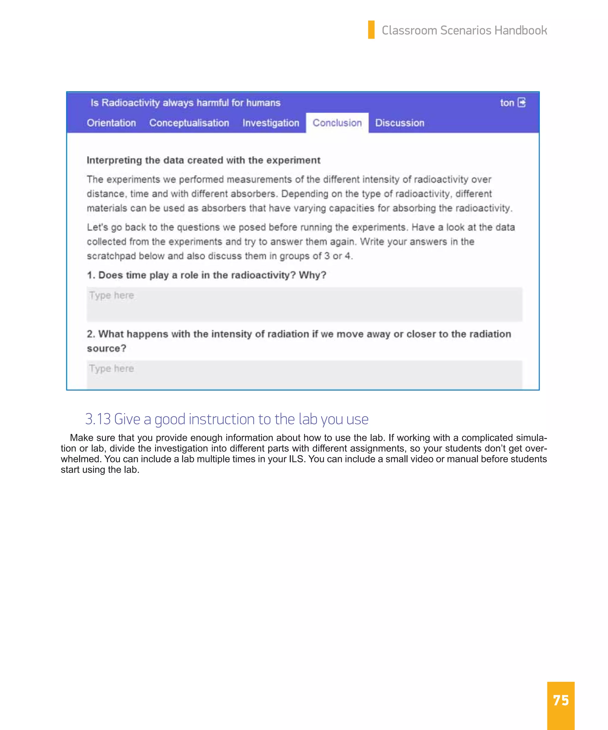 75
Classroom Scenarios Handbook
3.13 Give a good instruction to the lab you use
Make sure that you provide enough information about how to use the lab. If working with a complicated simula-
tion or lab, divide the investigation into different parts with different assignments, so your students don’t get over-
whelmed. You can include a lab multiple times in your ILS. You can include a small video or manual before students
start using the lab.
 