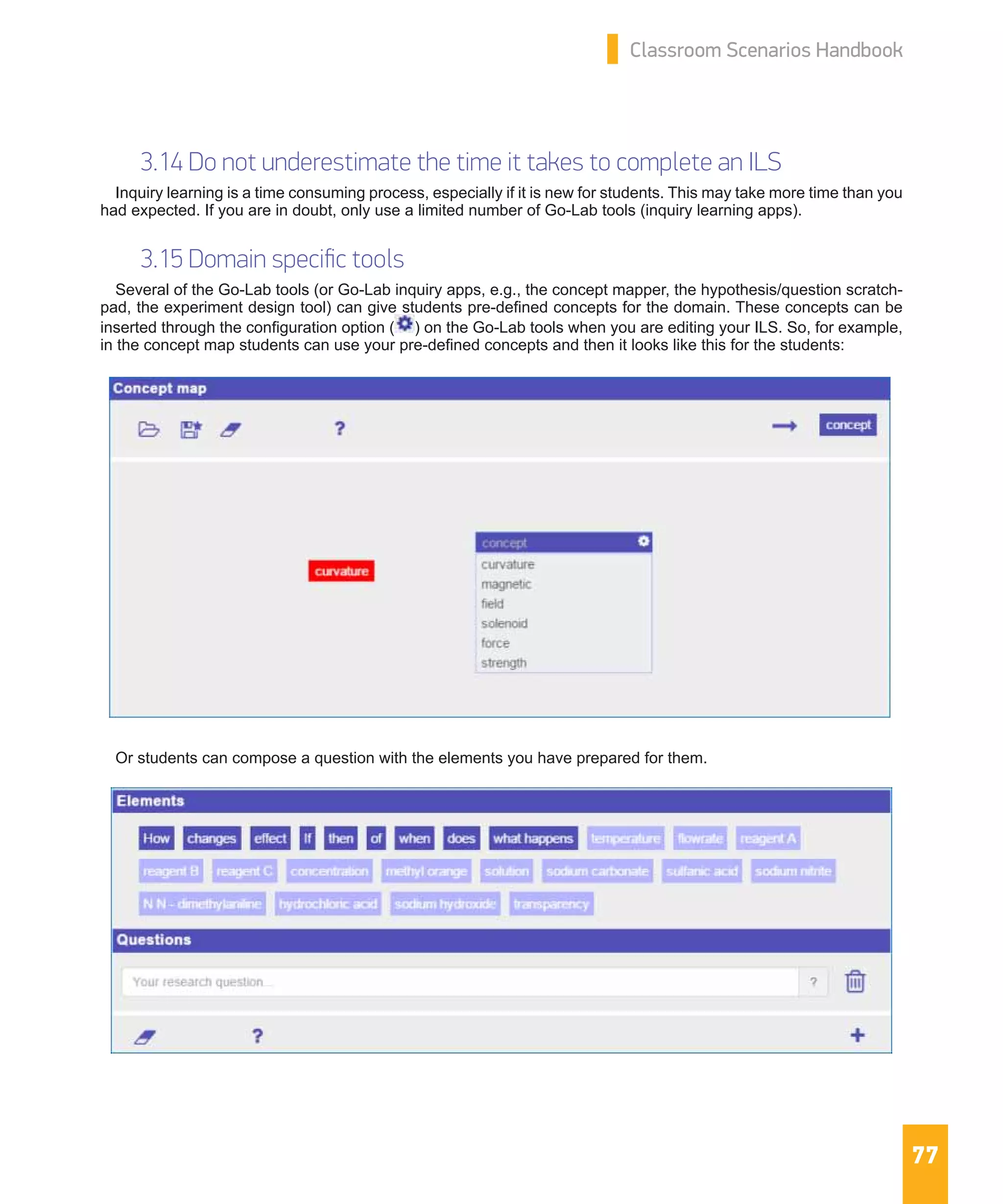 77
Classroom Scenarios Handbook
3.14 Do not underestimate the time it takes to complete an ILS
Inquiry learning is a time consuming process, especially if it is new for students. This may take more time than you
had expected. If you are in doubt, only use a limited number of Go-Lab tools (inquiry learning apps).
3.15 Domain specific tools
Several of the Go-Lab tools (or Go-Lab inquiry apps, e.g., the concept mapper, the hypothesis/question scratch-
pad, the experiment design tool) can give students pre-defined concepts for the domain. These concepts can be
inserted through the configuration option ( ) on the Go-Lab tools when you are editing your ILS. So, for example,
in the concept map students can use your pre-defined concepts and then it looks like this for the students:
Or students can compose a question with the elements you have prepared for them.
 