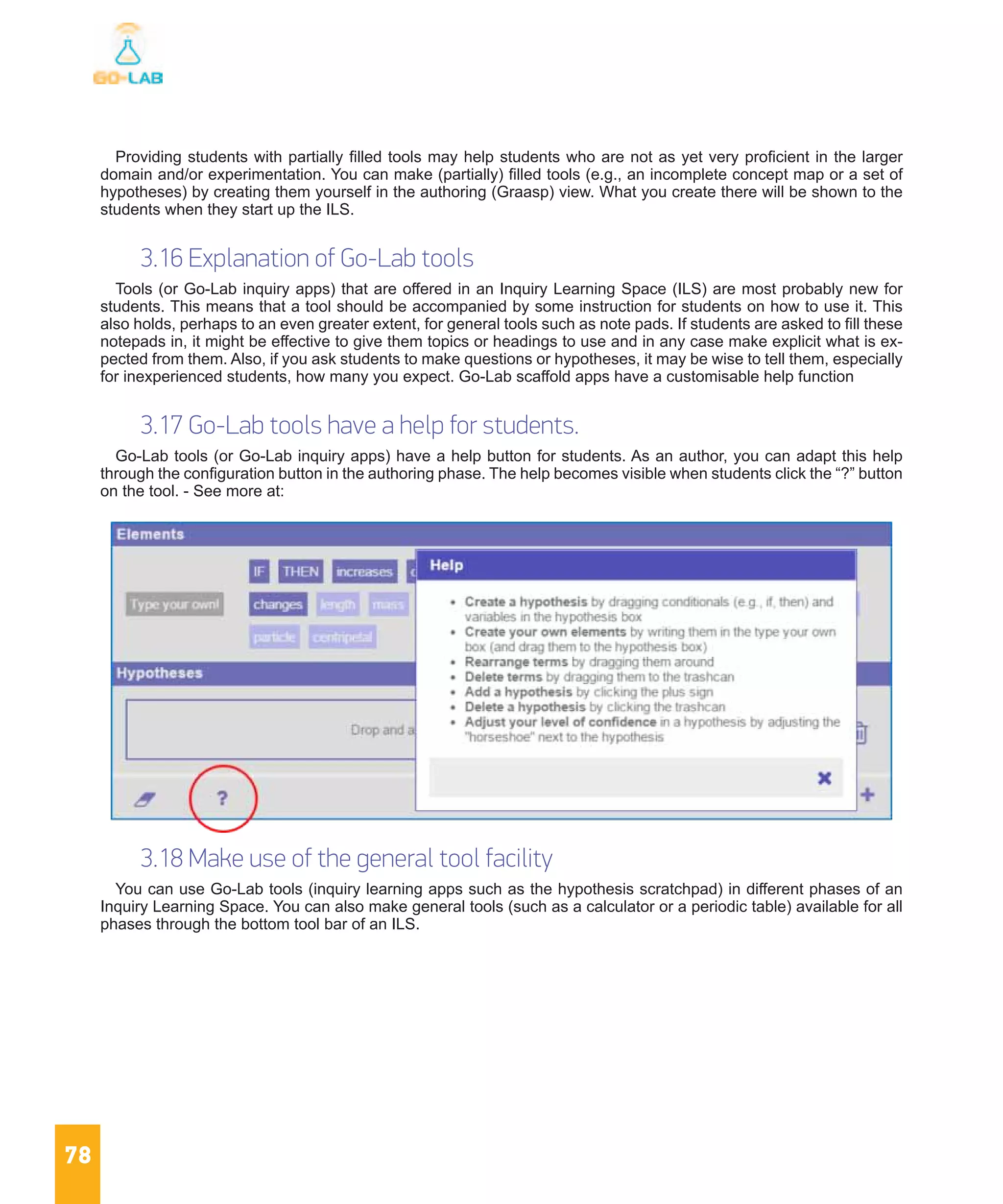 78
Providing students with partially filled tools may help students who are not as yet very proficient in the larger
domain and/or experimentation. You can make (partially) filled tools (e.g., an incomplete concept map or a set of
hypotheses) by creating them yourself in the authoring (Graasp) view. What you create there will be shown to the
students when they start up the ILS.
3.16 Explanation of Go-Lab tools
Tools (or Go-Lab inquiry apps) that are offered in an Inquiry Learning Space (ILS) are most probably new for
students. This means that a tool should be accompanied by some instruction for students on how to use it. This
also holds, perhaps to an even greater extent, for general tools such as note pads. If students are asked to fill these
notepads in, it might be effective to give them topics or headings to use and in any case make explicit what is ex-
pected from them. Also, if you ask students to make questions or hypotheses, it may be wise to tell them, especially
for inexperienced students, how many you expect. Go-Lab scaffold apps have a customisable help function
3.17 Go-Lab tools have a help for students.
Go-Lab tools (or Go-Lab inquiry apps) have a help button for students. As an author, you can adapt this help
through the configuration button in the authoring phase. The help becomes visible when students click the “?” button
on the tool. - See more at:
3.18 Make use of the general tool facility
You can use Go-Lab tools (inquiry learning apps such as the hypothesis scratchpad) in different phases of an
Inquiry Learning Space. You can also make general tools (such as a calculator or a periodic table) available for all
phases through the bottom tool bar of an ILS.
 