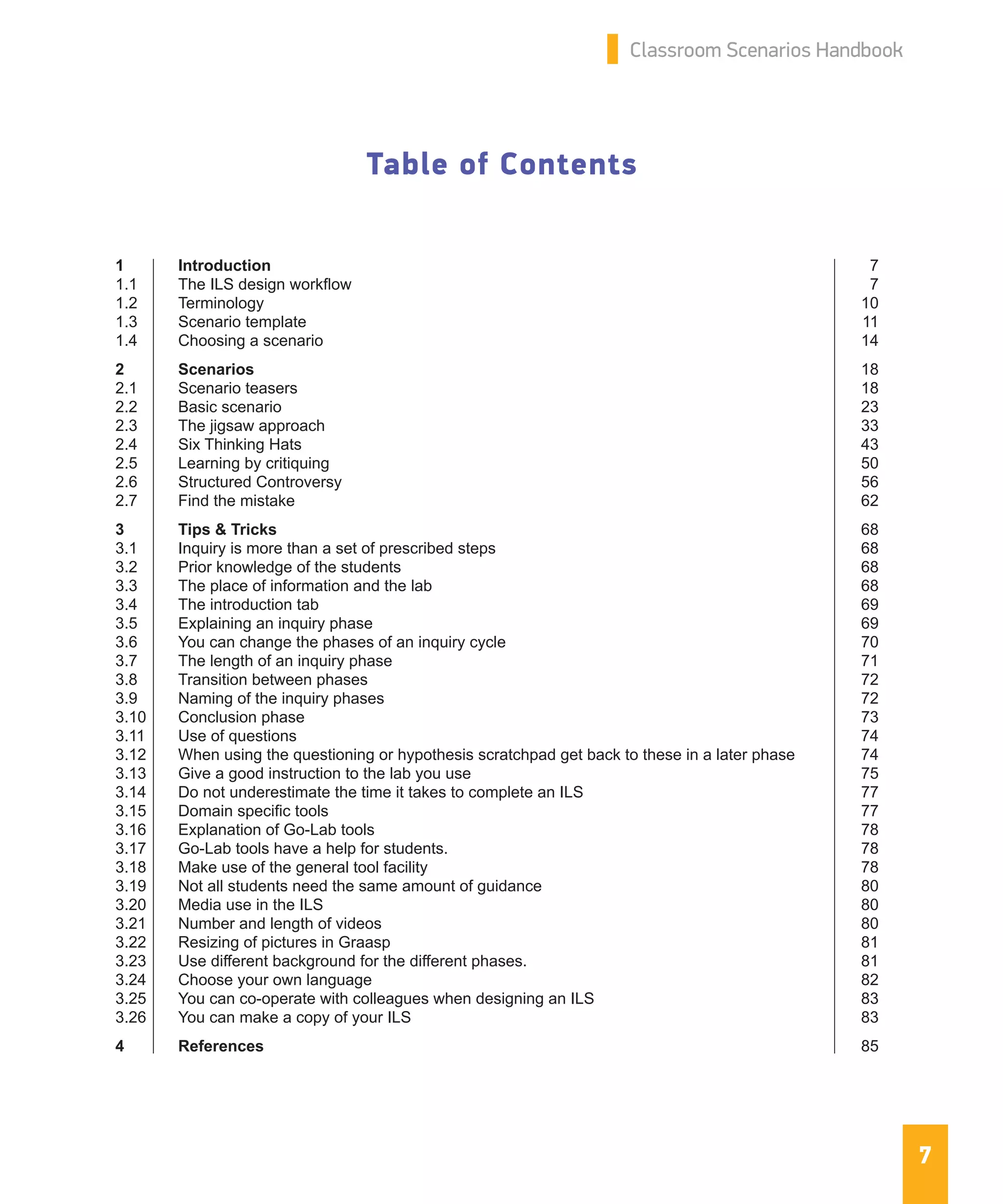 7
Classroom Scenarios Handbook
Table of Contents
1	Introduction	 7
1.1	 The ILS design workflow	 7
1.2	Terminology	 10
1.3	 Scenario template	 11
1.4	 Choosing a scenario	 14
2	Scenarios	 18
2.1	 Scenario teasers	 18
2.2	 Basic scenario	 23
2.3	 The jigsaw approach	 33
2.4	 Six Thinking Hats	 43
2.5	 Learning by critiquing	 50
2.6	 Structured Controversy	 56
2.7	 Find the mistake	 62
3	 Tips & Tricks	 68
3.1	 Inquiry is more than a set of prescribed steps	 68
3.2	 Prior knowledge of the students	 68
3.3	 The place of information and the lab	 68
3.4	 The introduction tab	 69
3.5	 Explaining an inquiry phase	 69
3.6	 You can change the phases of an inquiry cycle	 70
3.7	 The length of an inquiry phase	 71
3.8	 Transition between phases	 72
3.9	 Naming of the inquiry phases	 72
3.10	 Conclusion phase	 73
3.11	 Use of questions	 74
3.12	 When using the questioning or hypothesis scratchpad get back to these in a later phase	 74
3.13	 Give a good instruction to the lab you use	 75
3.14	 Do not underestimate the time it takes to complete an ILS	 77
3.15	 Domain specific tools	 77
3.16	 Explanation of Go-Lab tools	 78
3.17	 Go-Lab tools have a help for students.	 78
3.18	 Make use of the general tool facility	 78
3.19	 Not all students need the same amount of guidance	 80
3.20	 Media use in the ILS	 80
3.21	 Number and length of videos	 80
3.22	 Resizing of pictures in Graasp	 81
3.23	 Use different background for the different phases.	 81
3.24	 Choose your own language	 82
3.25	 You can co-operate with colleagues when designing an ILS	 83
3.26	 You can make a copy of your ILS	 83
4	References	 85
 