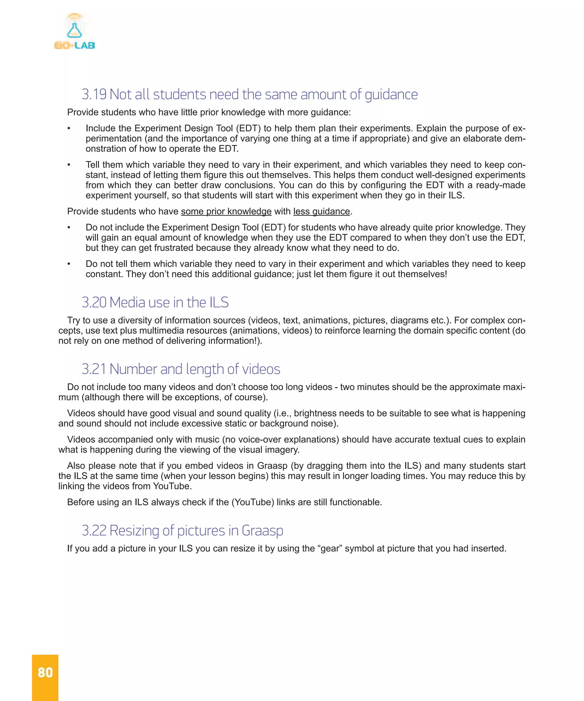 80
3.19 Not all students need the same amount of guidance
Provide students who have little prior knowledge with more guidance:
•	 Include the Experiment Design Tool (EDT) to help them plan their experiments. Explain the purpose of ex-
perimentation (and the importance of varying one thing at a time if appropriate) and give an elaborate dem-
onstration of how to operate the EDT.
•	 Tell them which variable they need to vary in their experiment, and which variables they need to keep con-
stant, instead of letting them figure this out themselves. This helps them conduct well-designed experiments
from which they can better draw conclusions. You can do this by configuring the EDT with a ready-made
experiment yourself, so that students will start with this experiment when they go in their ILS.
Provide students who have some prior knowledge with less guidance.
•	 Do not include the Experiment Design Tool (EDT) for students who have already quite prior knowledge. They
will gain an equal amount of knowledge when they use the EDT compared to when they don’t use the EDT,
but they can get frustrated because they already know what they need to do.
•	 Do not tell them which variable they need to vary in their experiment and which variables they need to keep
constant. They don’t need this additional guidance; just let them figure it out themselves!
3.20 Media use in the ILS
Try to use a diversity of information sources (videos, text, animations, pictures, diagrams etc.). For complex con-
cepts, use text plus multimedia resources (animations, videos) to reinforce learning the domain specific content (do
not rely on one method of delivering information!).
3.21 Number and length of videos
Do not include too many videos and don’t choose too long videos - two minutes should be the approximate maxi-
mum (although there will be exceptions, of course).
Videos should have good visual and sound quality (i.e., brightness needs to be suitable to see what is happening
and sound should not include excessive static or background noise).
Videos accompanied only with music (no voice-over explanations) should have accurate textual cues to explain
what is happening during the viewing of the visual imagery.
Also please note that if you embed videos in Graasp (by dragging them into the ILS) and many students start
the ILS at the same time (when your lesson begins) this may result in longer loading times. You may reduce this by
linking the videos from YouTube.
Before using an ILS always check if the (YouTube) links are still functionable.
3.22 Resizing of pictures in Graasp
If you add a picture in your ILS you can resize it by using the “gear” symbol at picture that you had inserted.
 