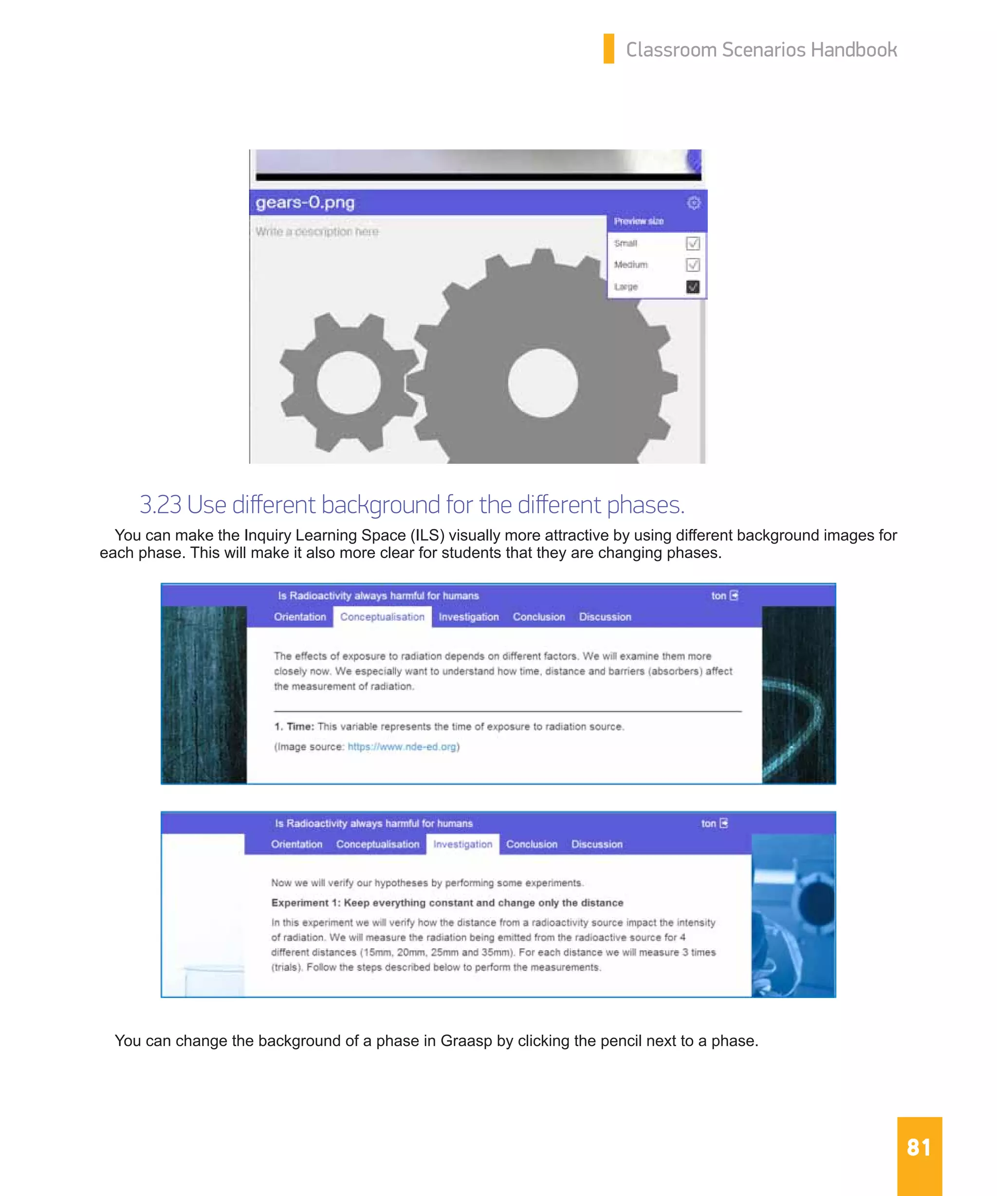 81
Classroom Scenarios Handbook
3.23 Use different background for the different phases.
You can make the Inquiry Learning Space (ILS) visually more attractive by using different background images for
each phase. This will make it also more clear for students that they are changing phases.
You can change the background of a phase in Graasp by clicking the pencil next to a phase.
 