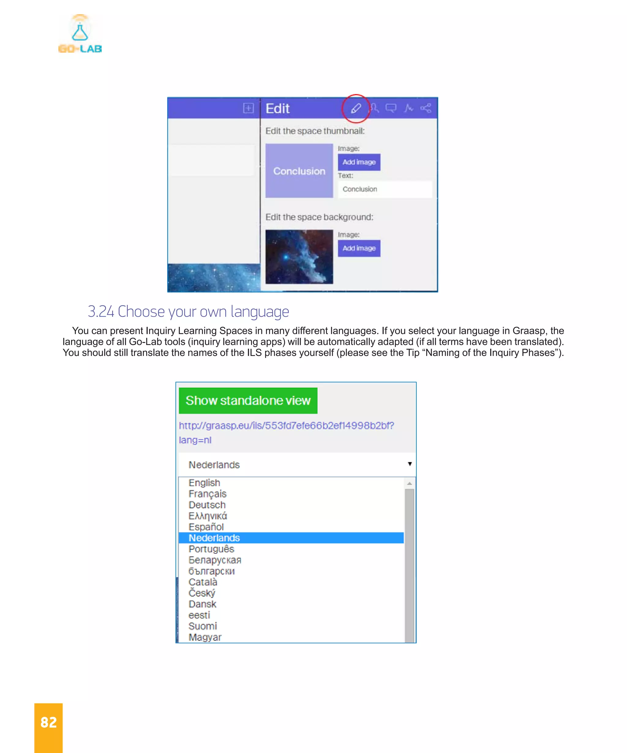 82
3.24 Choose your own language
You can present Inquiry Learning Spaces in many different languages. If you select your language in Graasp, the
language of all Go-Lab tools (inquiry learning apps) will be automatically adapted (if all terms have been translated).
You should still translate the names of the ILS phases yourself (please see the Tip “Naming of the Inquiry Phases”).
 