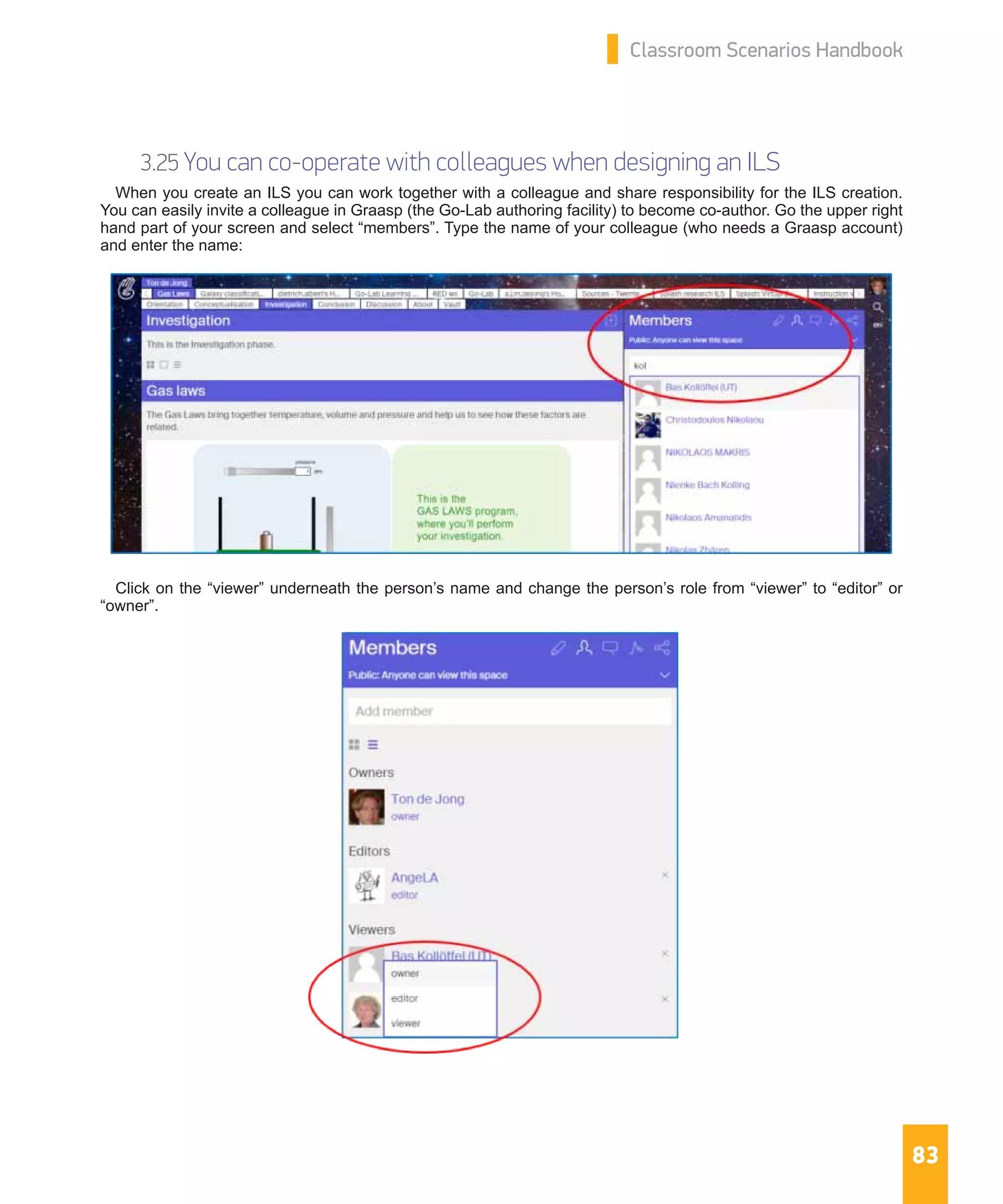 83
Classroom Scenarios Handbook
3.25 You can co-operate with colleagues when designing an ILS
When you create an ILS you can work together with a colleague and share responsibility for the ILS creation.
You can easily invite a colleague in Graasp (the Go-Lab authoring facility) to become co-author. Go the upper right
hand part of your screen and select “members”. Type the name of your colleague (who needs a Graasp account)
and enter the name:
Click on the “viewer” underneath the person’s name and change the person’s role from “viewer” to “editor” or
“owner”.
 
