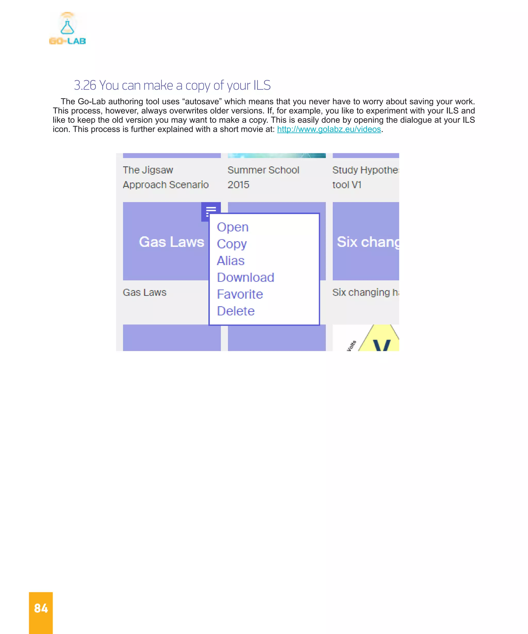 84
3.26 You can make a copy of your ILS
The Go-Lab authoring tool uses “autosave” which means that you never have to worry about saving your work.
This process, however, always overwrites older versions. If, for example, you like to experiment with your ILS and
like to keep the old version you may want to make a copy. This is easily done by opening the dialogue at your ILS
icon. This process is further explained with a short movie at: http://www.golabz.eu/videos.
 
