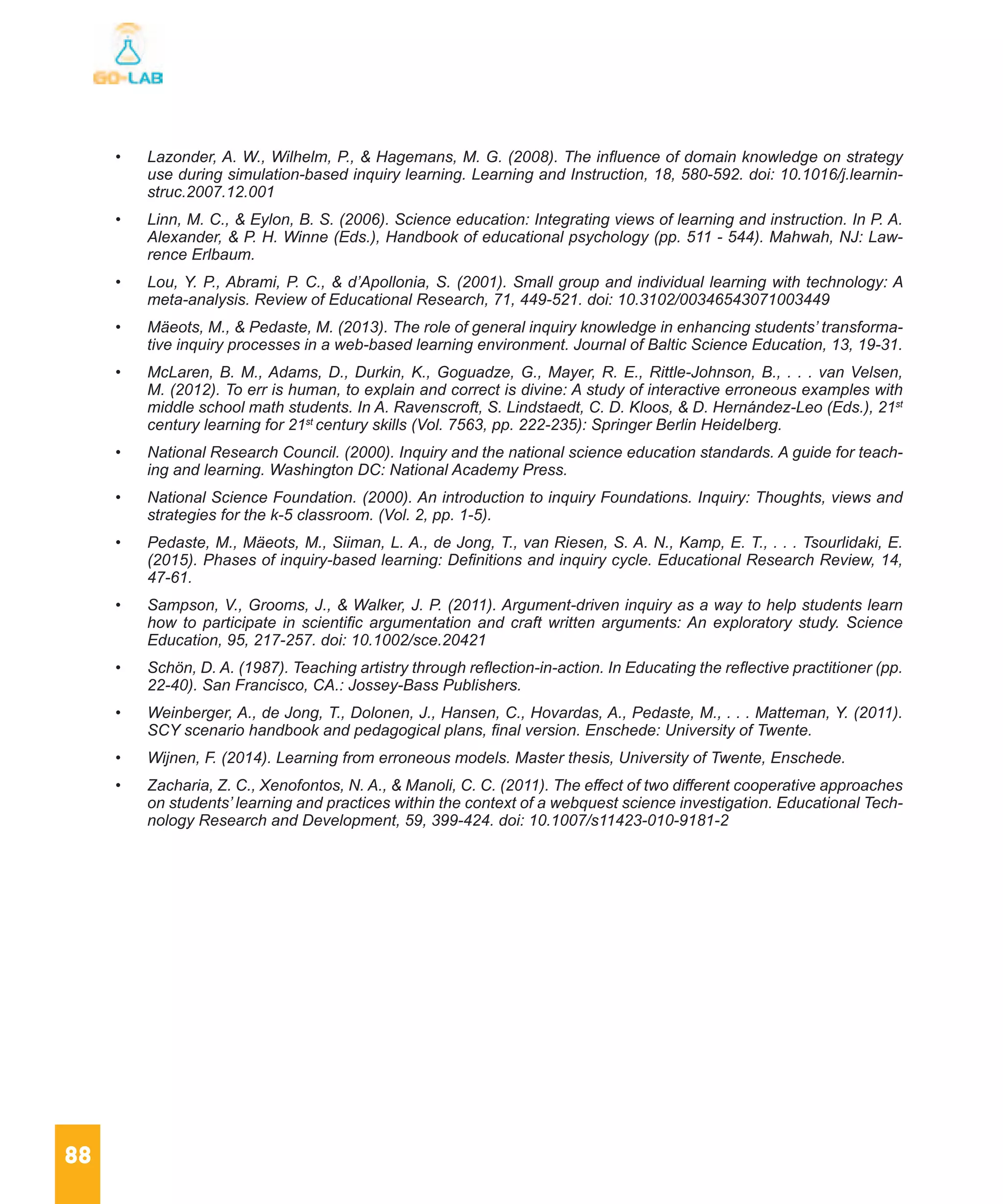 88
•	 Lazonder, A. W., Wilhelm, P., & Hagemans, M. G. (2008). The influence of domain knowledge on strategy
use during simulation-based inquiry learning. Learning and Instruction, 18, 580-592. doi: 10.1016/j.learnin-
struc.2007.12.001
•	 Linn, M. C., & Eylon, B. S. (2006). Science education: Integrating views of learning and instruction. In P. A.
Alexander, & P. H. Winne (Eds.), Handbook of educational psychology (pp. 511 - 544). Mahwah, NJ: Law-
rence Erlbaum.
•	 Lou, Y. P., Abrami, P. C., & d’Apollonia, S. (2001). Small group and individual learning with technology: A
meta-analysis. Review of Educational Research, 71, 449-521. doi: 10.3102/00346543071003449
•	 Mäeots, M., & Pedaste, M. (2013). The role of general inquiry knowledge in enhancing students’ transforma-
tive inquiry processes in a web-based learning environment. Journal of Baltic Science Education, 13, 19-31.
•	 McLaren, B. M., Adams, D., Durkin, K., Goguadze, G., Mayer, R. E., Rittle-Johnson, B., . . . van Velsen,
M. (2012). To err is human, to explain and correct is divine: A study of interactive erroneous examples with
middle school math students. In A. Ravenscroft, S. Lindstaedt, C. D. Kloos, & D. Hernández-Leo (Eds.), 21st
century learning for 21st
century skills (Vol. 7563, pp. 222-235): Springer Berlin Heidelberg.
•	 National Research Council. (2000). Inquiry and the national science education standards. A guide for teach-
ing and learning. Washington DC: National Academy Press.
•	 National Science Foundation. (2000). An introduction to inquiry Foundations. Inquiry: Thoughts, views and
strategies for the k-5 classroom. (Vol. 2, pp. 1-5).
•	 Pedaste, M., Mäeots, M., Siiman, L. A., de Jong, T., van Riesen, S. A. N., Kamp, E. T., . . . Tsourlidaki, E.
(2015). Phases of inquiry-based learning: Definitions and inquiry cycle. Educational Research Review, 14,
47-61.
•	 Sampson, V., Grooms, J., & Walker, J. P. (2011). Argument-driven inquiry as a way to help students learn
how to participate in scientific argumentation and craft written arguments: An exploratory study. Science
Education, 95, 217-257. doi: 10.1002/sce.20421
•	 Schön, D. A. (1987). Teaching artistry through reflection-in-action. In Educating the reflective practitioner (pp.
22-40). San Francisco, CA.: Jossey-Bass Publishers.
•	 Weinberger, A., de Jong, T., Dolonen, J., Hansen, C., Hovardas, A., Pedaste, M., . . . Matteman, Y. (2011).
SCY scenario handbook and pedagogical plans, final version. Enschede: University of Twente.
•	 Wijnen, F. (2014). Learning from erroneous models. Master thesis, University of Twente, Enschede.
•	 Zacharia, Z. C., Xenofontos, N. A., & Manoli, C. C. (2011). The effect of two different cooperative approaches
on students’ learning and practices within the context of a webquest science investigation. Educational Tech-
nology Research and Development, 59, 399-424. doi: 10.1007/s11423-010-9181-2
 