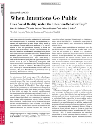 Research Article
When Intentions Go Public
Does Social Reality Widen the Intention-Behavior Gap?
Peter M. Gollwitzer,1,2
Paschal Sheeran,3
Verena Michalski,2
and Andrea E. Seifert2
1
New York University, 2
Universita¨t Konstanz, and 3
University of Shefﬁeld
ABSTRACT—Based on Lewinian goal theory in general and
self-completion theory in particular, four experiments ex-
amined the implications of other people taking notice of
one’s identity-related behavioral intentions (e.g., the in-
tention to read law periodicals regularly to reach the
identity goal of becoming a lawyer). Identity-related be-
havioral intentions that had been noticed by other people
were translated into action less intensively than those that
had been ignored (Studies 1–3). This effect was evident in
the ﬁeld (persistent striving over 1 week’s time; Study 1)
and in the laboratory (jumping on opportunities to act;
Studies 2 and 3), and it held among participants with
strong but not weak commitment to the identity goal (Study
3). Study 4 showed, in addition, that when other people
take notice of an individual’s identity-related behavioral
intention, this gives the individual a premature sense of
possessing the aspired-to identity.
Are scientists more likely to write papers if they tell colleagues
about this intention than if they keep the intention private? It is
commonly assumed that whenever people make their intentions
public, the behavioral impact of these intentions is enhanced
(e.g., Staats, Harland, & Wilke, 2004). These effects are pos-
tulated to be a consequence of multiple processes. Research on
persuasion techniques points to one of these processes (Cialdini
& Trost, 1998). It is argued that a publicly stated behavioral
intention commits the individual to a certain self-view (e.g., ‘‘I
am a productive person’’) with which the person then acts con-
sistently. Indeed, individuals with a higher need for consistency
show stronger public-commitment effects (Cialdini, Wosinka,
Barrett, Butner, & Gornik-Durose, 1999). The second process is
referred to as accountability (Lerner & Tetlock, 1999). Making
intentions public is said to make a person accountable to the
addressed audience, and research has shown that various ac-
countability-related features of the audience (e.g., competence,
power) and the individual (e.g., identiﬁability, expectations of
having to explain oneself) affect the strength of public-com-
mitment effects.
Both of these lines of research focus on intentions in which the
speciﬁed behavior is a desired outcome in and of itself. Lewin
(1926) and his colleagues (e.g., Mahler, 1935; Ovsiankina,
1928), however, argued that people often construe behavioral
intentions in more general terms, thus allowing substitution of
means for attainment. For instance, consider a student who has
started an assigned math task with the intention to successfully
solve the required addition problems. During the process, this
student may construe the intention as being to demonstrate
mathematical skills, and this conceptually broader intention
may also be reached by solving subtraction problems (i.e., by
substitute activities). Ovsiankina and Mahler observed that a
substitute activity engenders a sense of having reached the
conceptually broader intention, given that performance of the
substitute activity has been witnessed by other people (i.e., has
become a social reality). On the basis of this line of thought—
which we explicate in the framework of self-completion theory
(SCT; Gollwitzer & Kirchhof, 1998; Wicklund & Gollwitzer,
1982)—we propose that social recognition of an identity-rele-
vant behavioral intention may have negative effects on its en-
actment.
SCT proposes that people who are committed to identity goals
(e.g., becoming a good parent, scientist, or craftsperson) can
undertake a variety of activities to claim goal attainment. For a
scientist, such activities, or identity symbols, include engaging
in professional duties (e.g., giving lectures), making positive
self-descriptions (e.g., ‘‘I discovered a new principle!’’), exerting
identity-relevant social inﬂuence (e.g., advising students), and
acquiring skills and tools that facilitate striving for the identity
goal (e.g., programming skills, computers). However, failing to
perform an identity-relevant activity or facing the lack of an
identity symbol produces a state of incompleteness (Wicklund &
Gollwitzer, 1982). To restore completeness, the individual
makes efforts to acquire alternative identity symbols (e.g., de-
scribing oneself as having the required personality attributes:
Address correspondence to Peter M. Gollwitzer, New York Univer-
sity, Psychology Department, 6 Washington Place, 7th Floor, New
York, NY 10003, e-mail: peter.gollwitzer@nyu.edu.
PSYCHOLOGICAL SCIENCE
612 Volume 20—Number 5Copyright r 2009 Association for Psychological Science
 