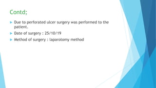 Contd;
 Due to perforated ulcer surgery was performed to the
patient.
 Date of surgery : 25/10/19
 Method of surgery : laparotomy method
 