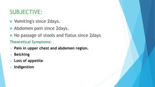 SUBJECTIVE:
 Vomiting's since 2days.
 Abdomen pain since 2days.
 No passage of stools and flatus since 2days.
Theoretical Symptoms:
 Pain in upper chest and abdomen region.
 Belching
 Loss of appetite
 Indigestion
 