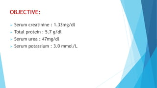 OBJECTIVE:
 Serum creatinine : 1.33mg/dl
 Total protein : 5.7 g/dl
 Serum urea : 47mg/dl
 Serum potassium : 3.0 mmol/L
 