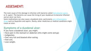 ASSESMENT:
The main cause of this damage is infection with bacteria called Helicobacter pylori,
or H. pylori. The bacteria can cause the lining of your duodenum to become inflamed
and an ulcer can form.
Some medications can also cause a duodenal ulcer, particularly anti-inflammatory
drugs such as ibuprofen and aspirin. Rarely, other medicines or medical conditions might
cause an ulcer.
Symptoms of a duodenal ulcer:
If you have a duodenal ulcer, you might:
• Have pain in the stomach or abdomen (this might come and go)
• Indigestion.
• Feel very full and bloated after eating.
• Feel sick.
• Lose weight.
 