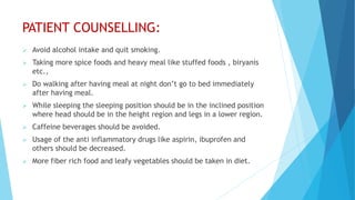PATIENT COUNSELLING:
 Avoid alcohol intake and quit smoking.
 Taking more spice foods and heavy meal like stuffed foods , biryanis
etc.,
 Do walking after having meal at night don’t go to bed immediately
after having meal.
 While sleeping the sleeping position should be in the inclined position
where head should be in the height region and legs in a lower region.
 Caffeine beverages should be avoided.
 Usage of the anti inflammatory drugs like aspirin, ibuprofen and
others should be decreased.
 More fiber rich food and leafy vegetables should be taken in diet.
 