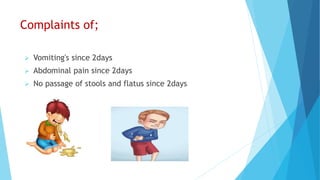Complaints of;
 Vomiting's since 2days
 Abdominal pain since 2days
 No passage of stools and flatus since 2days
 