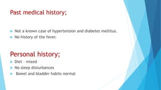 Past medical history;
 Not a known case of hypertension and diabetes mellitus.
 No history of the fever.
Personal history;
 Diet – mixed
 No sleep disturbances
 Bowel and bladder habits normal
 