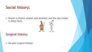Social history;
 Known a chronic smoker and alcoholic and the last intake
is 4days back.
Surgical history;
 No past surgical history.
 