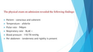 The physical exam on admission revealed the following findings:
 Patient - conscious and coherent
 Temperature – afebrile
 Pulse rate – 94bpm
 Respiratory rate – BLAE +
 Blood pressure – 110/70 mmHg
 Per abdomen – tenderness and rigidity is present
 