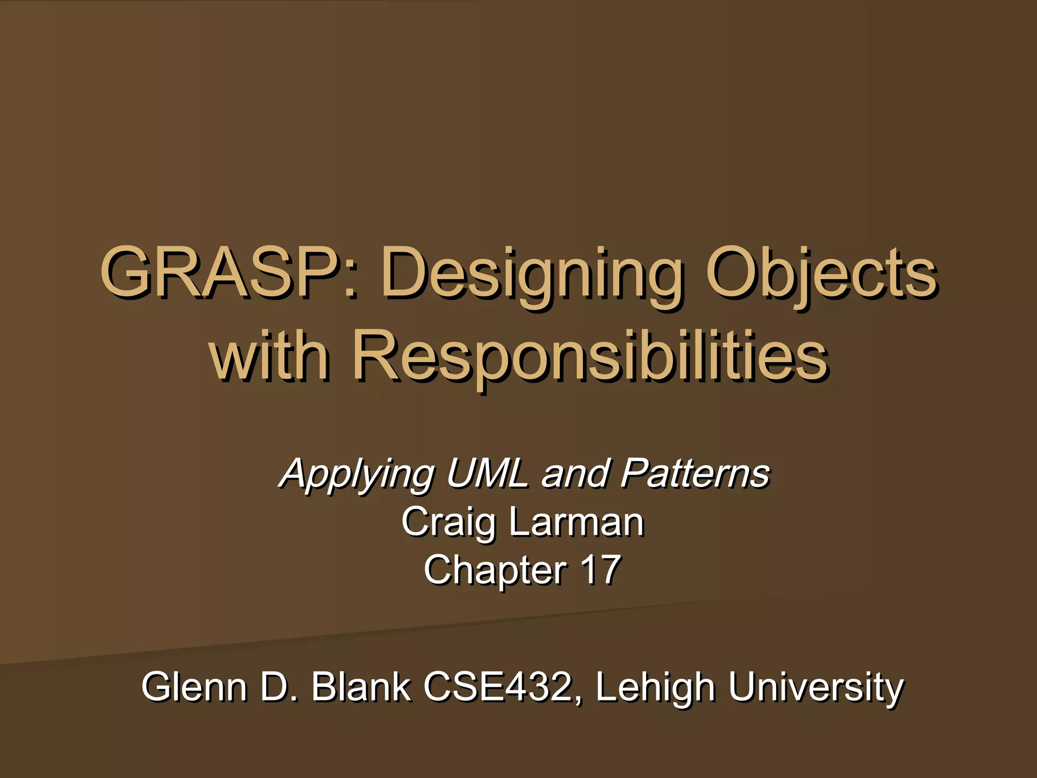 GRASP: Designing ObjectsGRASP: Designing Objects
with Responsibilitieswith Responsibilities
Applying UML and PatternsApplying UML and Patterns
Craig LarmanCraig Larman
Chapter 17Chapter 17
Glenn D. Blank CSE432, Lehigh UniversityGlenn D. Blank CSE432, Lehigh University
 