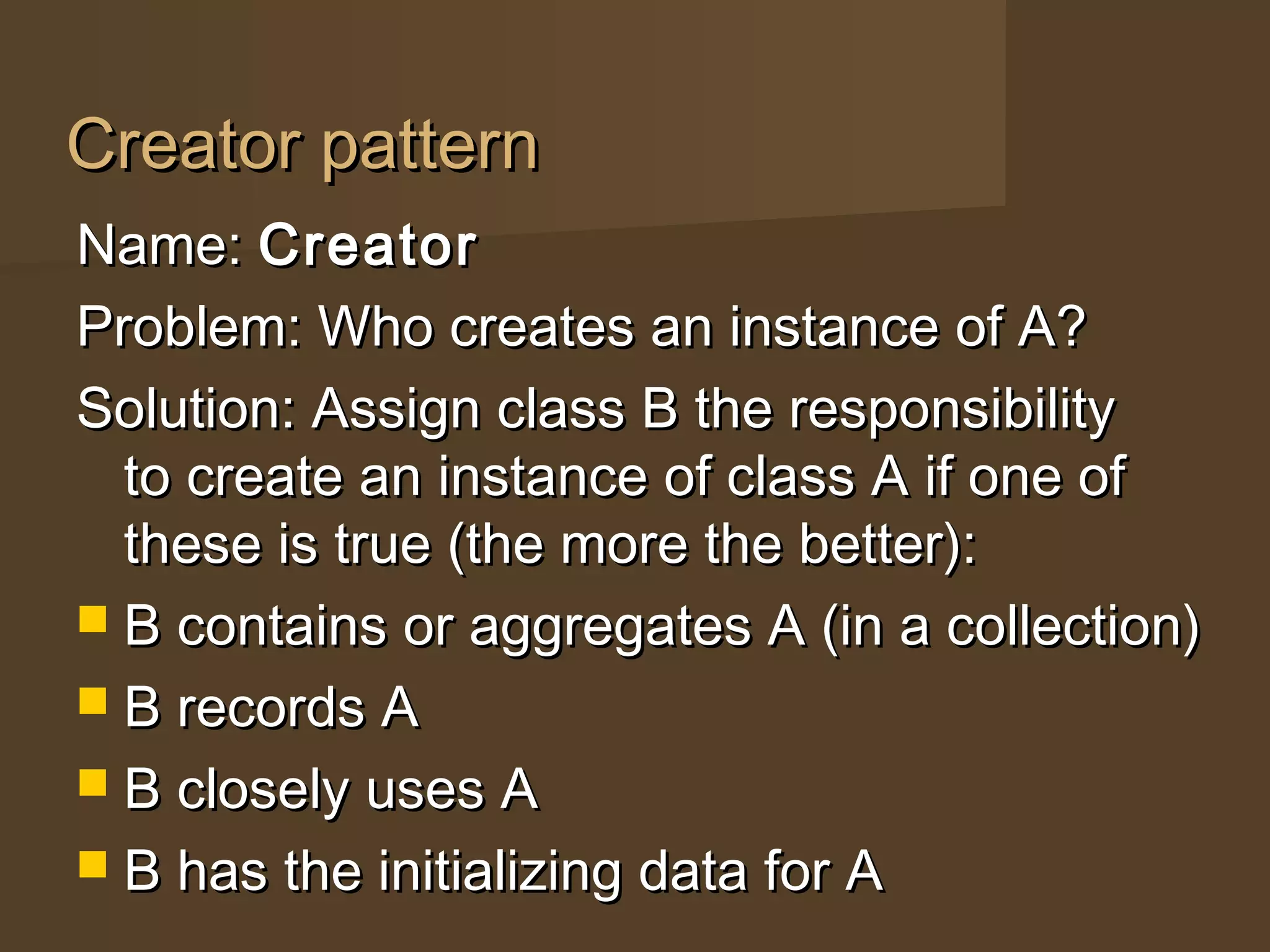 Creator patternCreator pattern
Name:Name: CreatorCreator
Problem: Who creates an instance of A?Problem: Who creates an instance of A?
Solution: Assign class B the responsibilitySolution: Assign class B the responsibility
to create an instance of class A if one ofto create an instance of class A if one of
these is true (the more the better):these is true (the more the better):
 B contains or aggregates A (in a collection)B contains or aggregates A (in a collection)
 B records AB records A
 B closely uses AB closely uses A
 B has the initializing data for AB has the initializing data for A
 