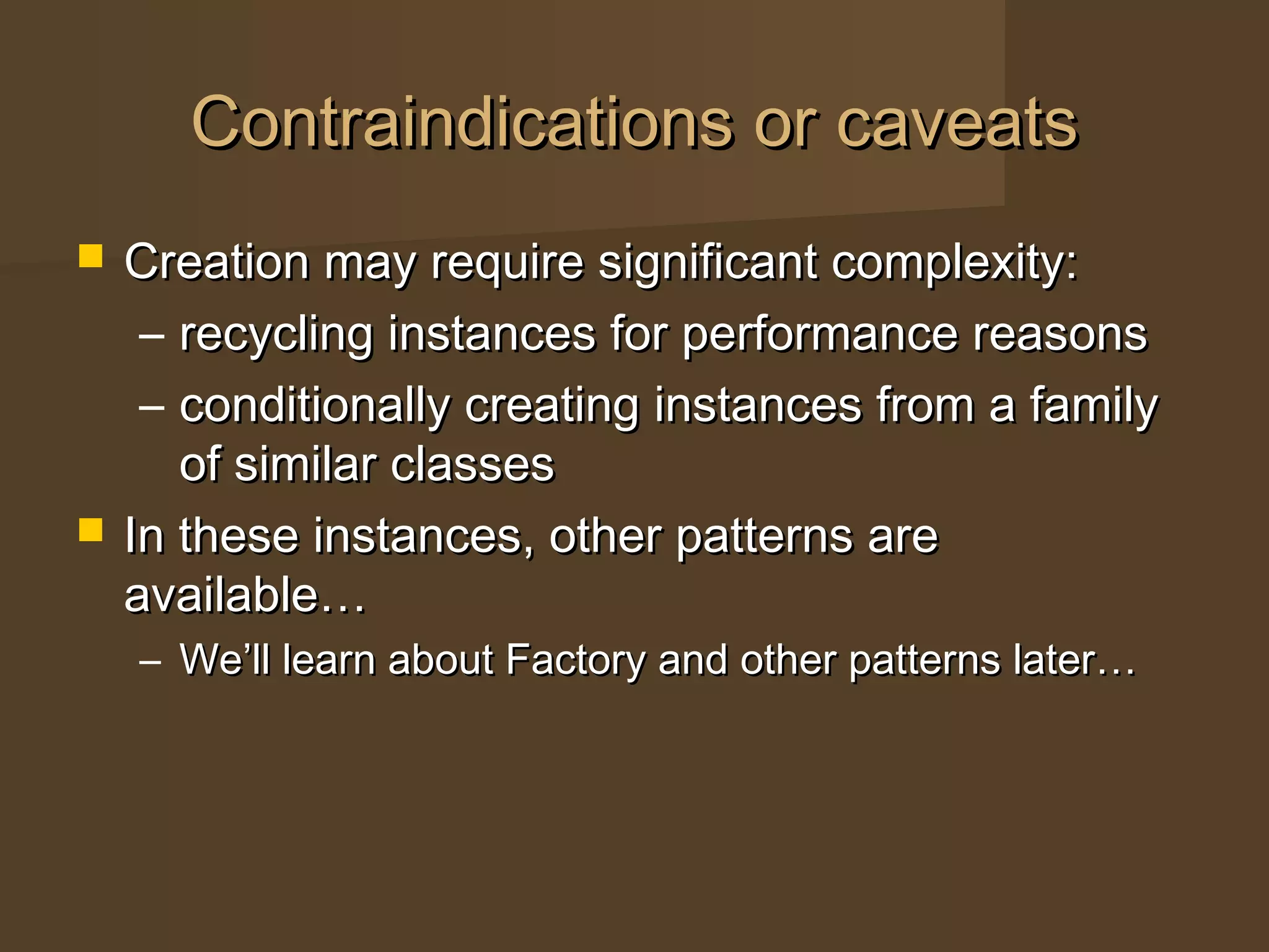 Contraindications or caveatsContraindications or caveats
 Creation may require significant complexity:Creation may require significant complexity:
– recycling instances for performance reasonsrecycling instances for performance reasons
– conditionally creating instances from a familyconditionally creating instances from a family
of similar classesof similar classes
 In these instances, other patterns areIn these instances, other patterns are
available…available…
– We’ll learn about Factory and other patterns later…We’ll learn about Factory and other patterns later…
 