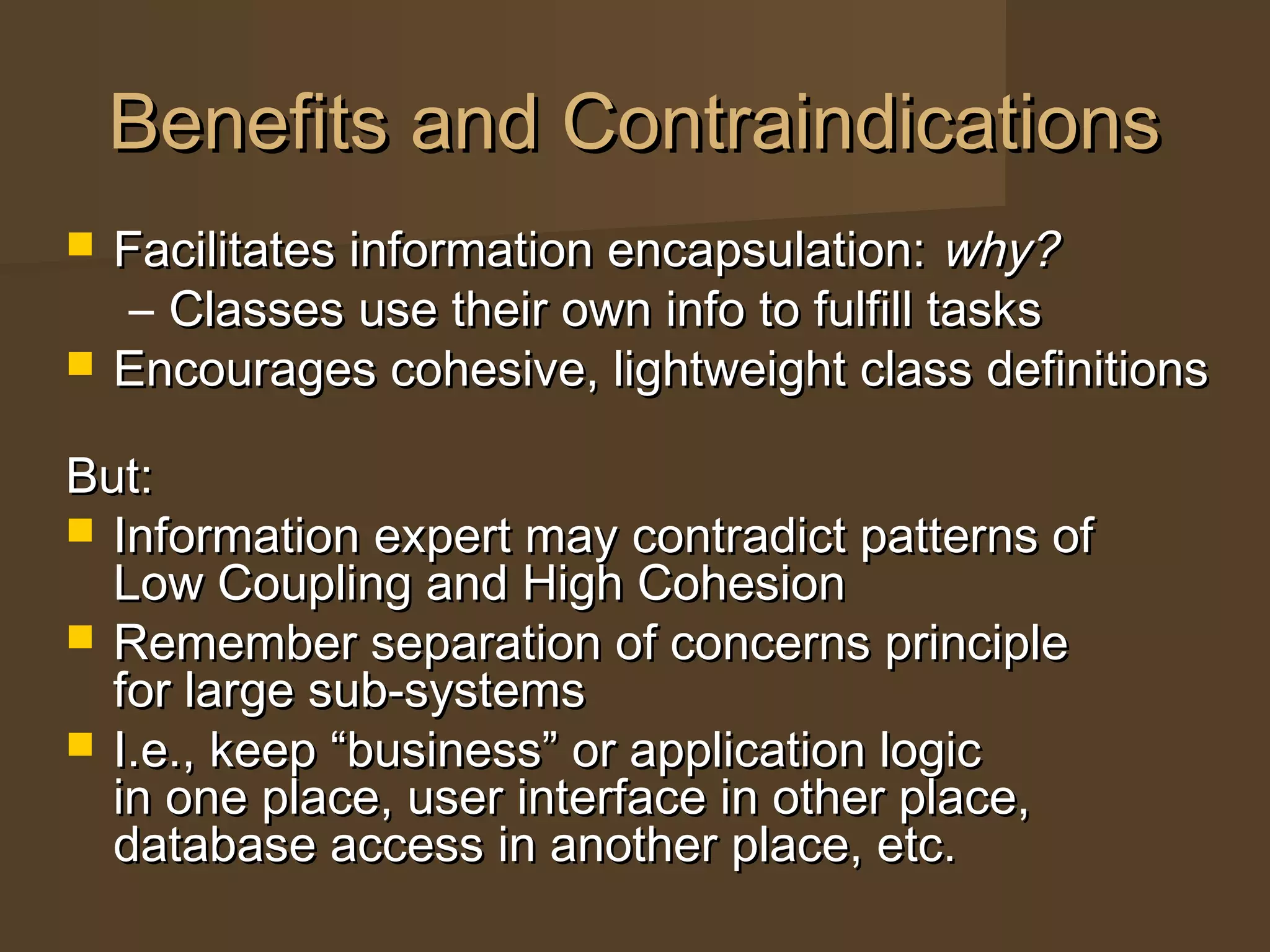 Benefits and ContraindicationsBenefits and Contraindications
 Facilitates information encapsulation:Facilitates information encapsulation: why?why?
– Classes use their own info to fulfill tasksClasses use their own info to fulfill tasks
 Encourages cohesive, lightweight class definitionsEncourages cohesive, lightweight class definitions
But:But:
 Information expert may contradict patterns ofInformation expert may contradict patterns of
Low Coupling and High CohesionLow Coupling and High Cohesion
 Remember separation of concerns principleRemember separation of concerns principle
for large sub-systemsfor large sub-systems
 I.e., keep “business” or application logicI.e., keep “business” or application logic
in one place, user interface in other place,in one place, user interface in other place,
database access in another place, etc.database access in another place, etc.
 