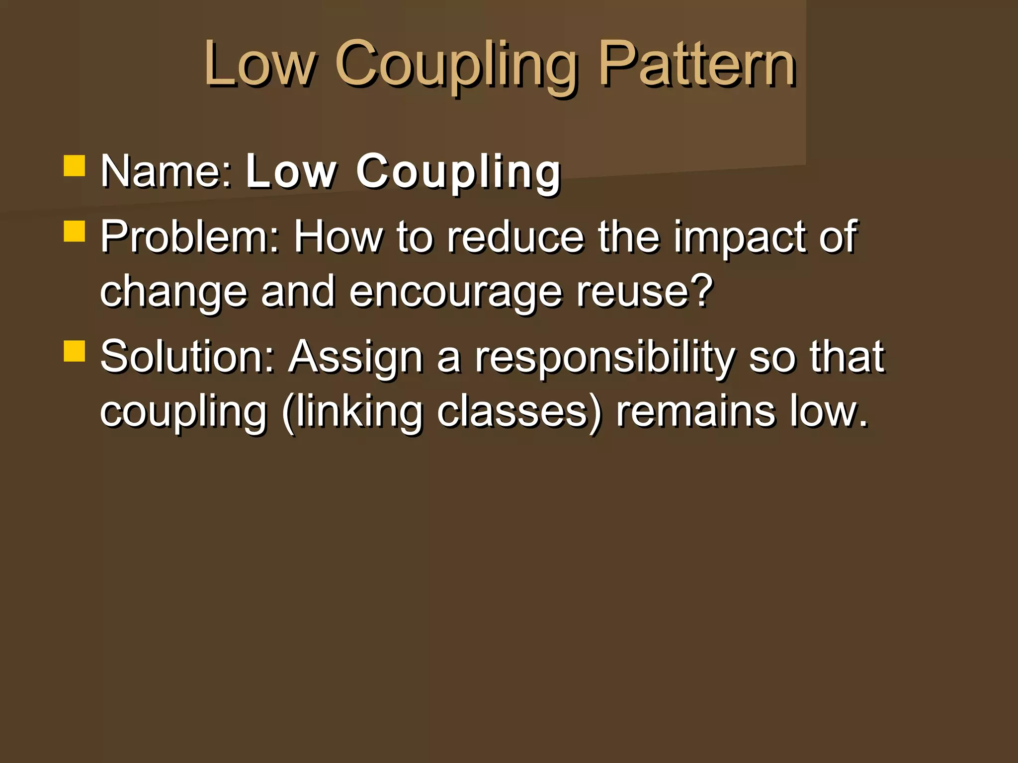  Name:Name: Low CouplingLow Coupling
 Problem: How to reduce the impact ofProblem: How to reduce the impact of
change and encourage reuse?change and encourage reuse?
 Solution: Assign a responsibility so thatSolution: Assign a responsibility so that
coupling (linking classes) remains low.coupling (linking classes) remains low.
Low Coupling PatternLow Coupling Pattern
 