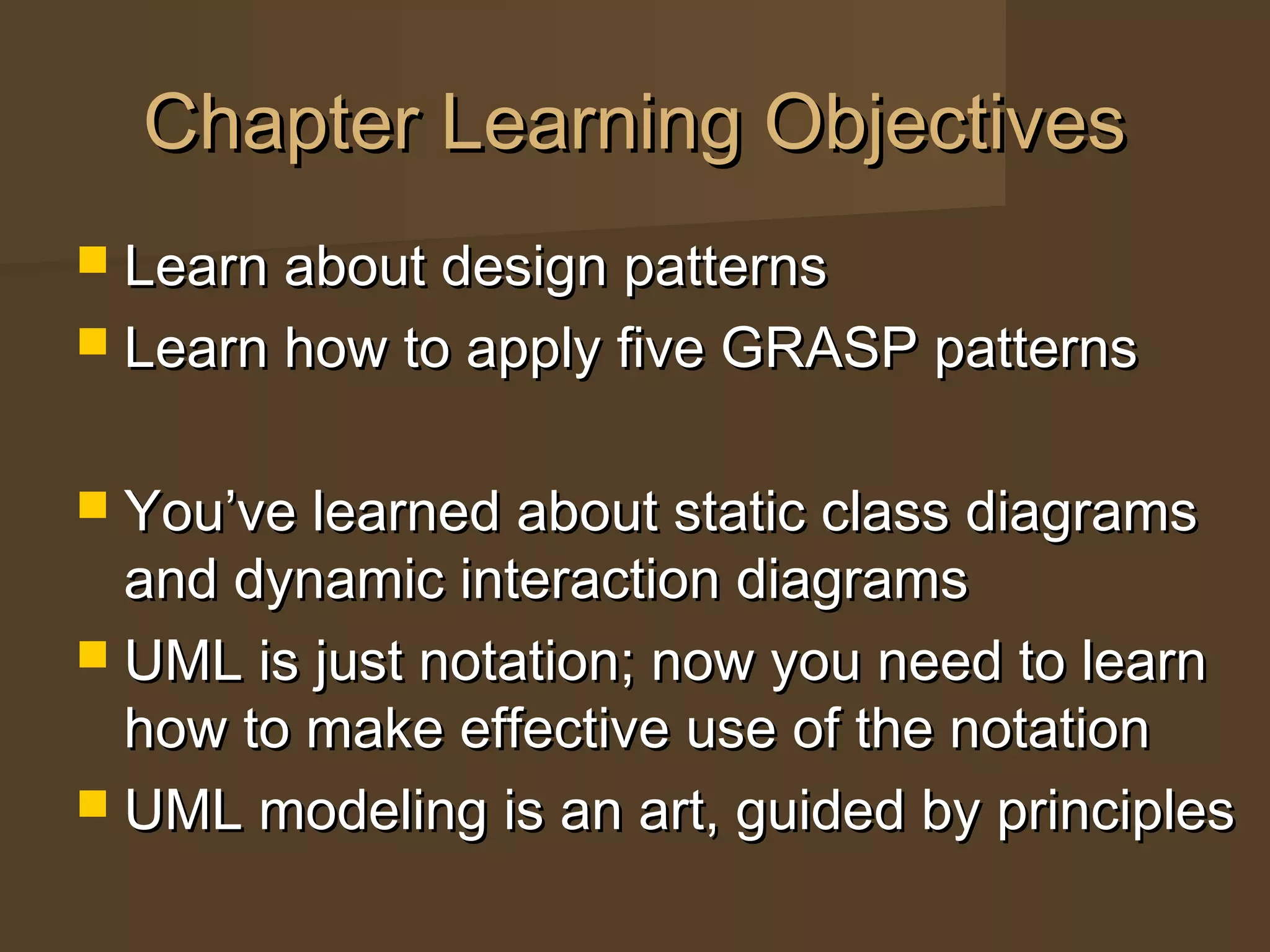 Chapter Learning ObjectivesChapter Learning Objectives
 Learn about design patternsLearn about design patterns
 Learn how to apply five GRASP patternsLearn how to apply five GRASP patterns
 You’ve learned about static class diagramsYou’ve learned about static class diagrams
and dynamic interaction diagramsand dynamic interaction diagrams
 UML is just notation; now you need to learnUML is just notation; now you need to learn
how to make effective use of the notationhow to make effective use of the notation
 UML modeling is an art, guided by principlesUML modeling is an art, guided by principles
 