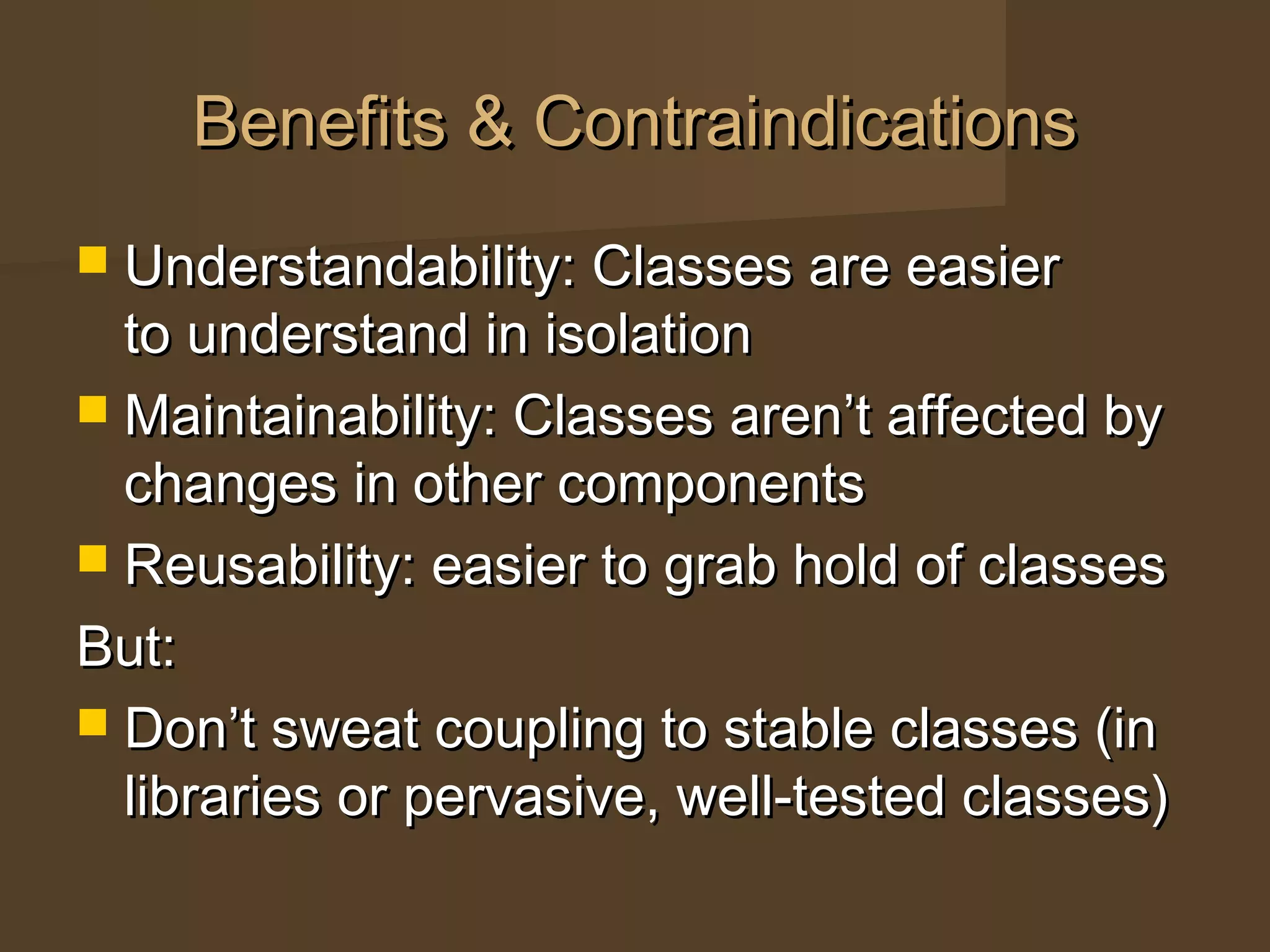 Benefits & ContraindicationsBenefits & Contraindications
 Understandability: Classes are easierUnderstandability: Classes are easier
to understand in isolationto understand in isolation
 Maintainability: Classes aren’t affected byMaintainability: Classes aren’t affected by
changes in other componentschanges in other components
 Reusability: easier to grab hold of classesReusability: easier to grab hold of classes
But:But:
 Don’t sweat coupling to stable classes (inDon’t sweat coupling to stable classes (in
libraries or pervasive, well-tested classes)libraries or pervasive, well-tested classes)
 