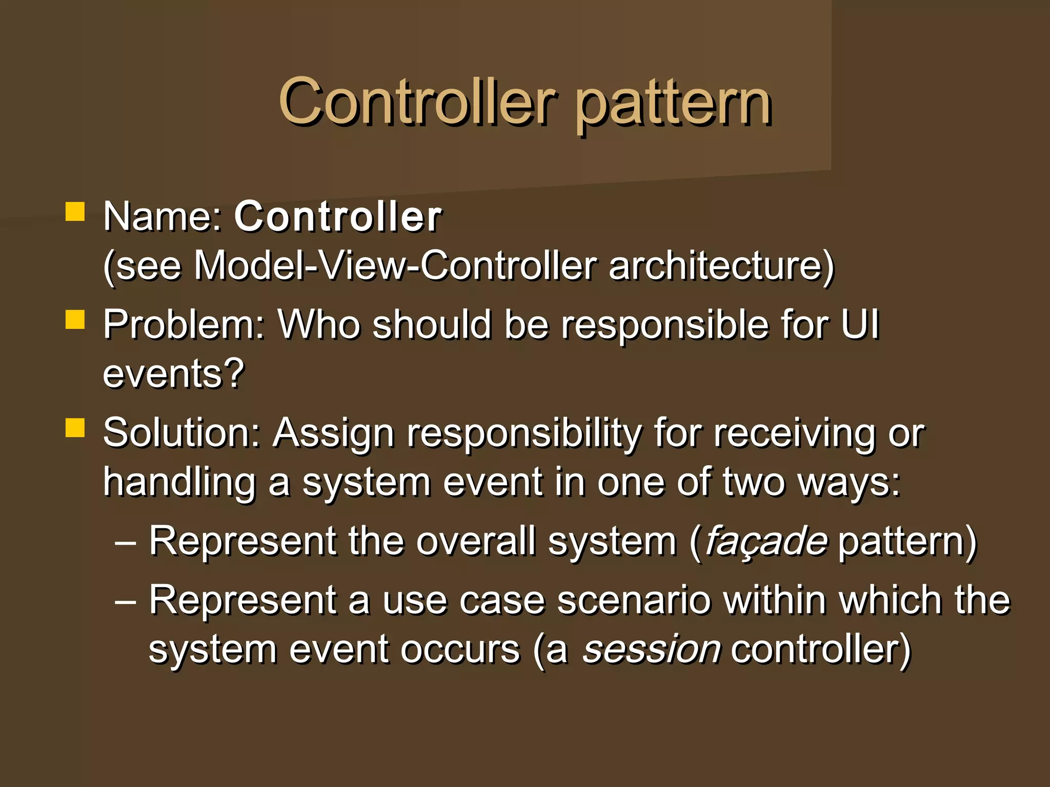Controller patternController pattern
 Name:Name: ControllerController
(see Model-View-Controller architecture)(see Model-View-Controller architecture)
 Problem: Who should be responsible for UIProblem: Who should be responsible for UI
events?events?
 Solution: Assign responsibility for receiving orSolution: Assign responsibility for receiving or
handling a system event in one of two ways:handling a system event in one of two ways:
– Represent the overall system (Represent the overall system (façadefaçade pattern)pattern)
– Represent a use case scenario within which theRepresent a use case scenario within which the
system event occurs (asystem event occurs (a sessionsession controller)controller)
 