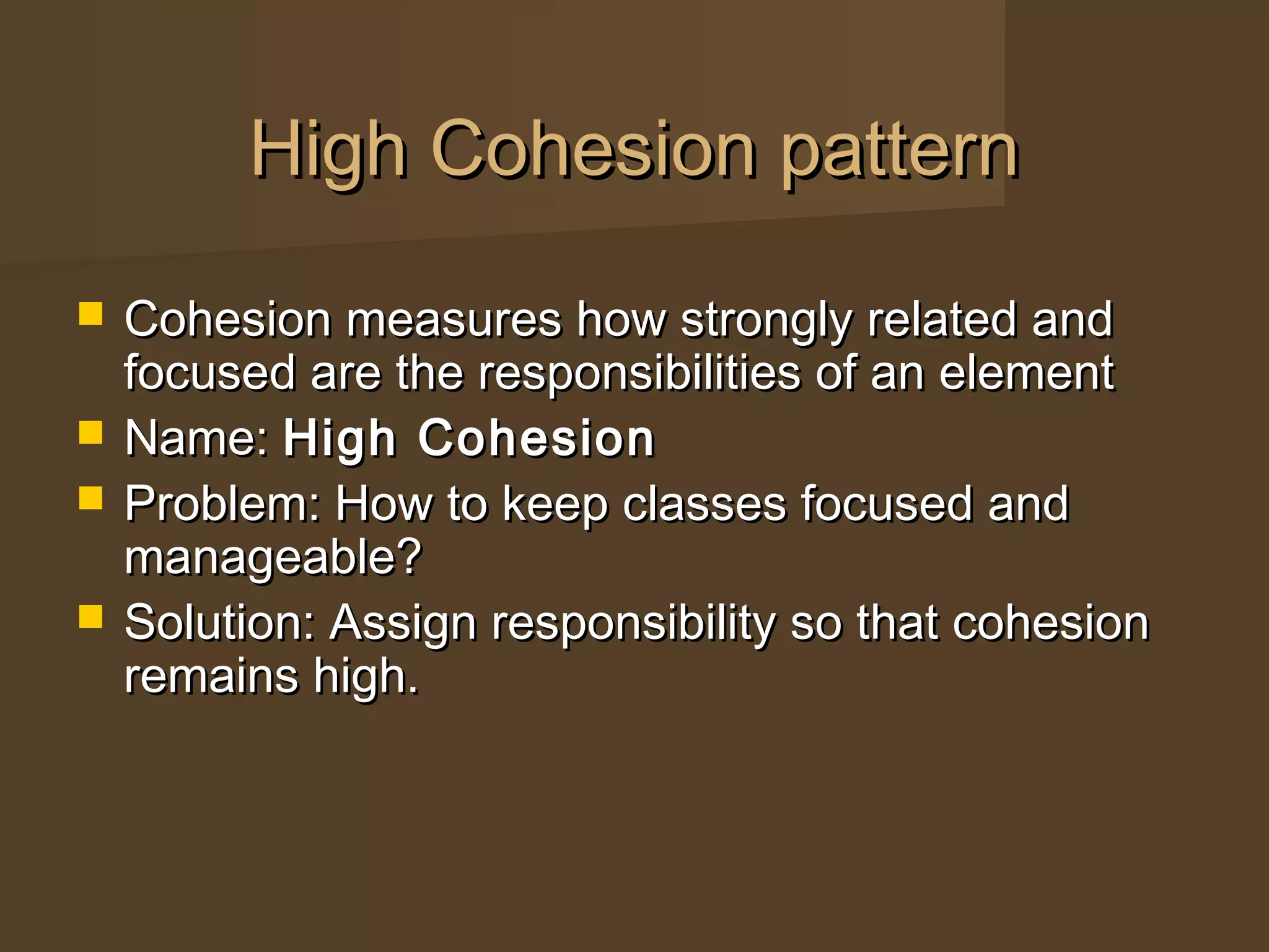  Cohesion measures how strongly related andCohesion measures how strongly related and
focused are the responsibilities of an elementfocused are the responsibilities of an element
 Name:Name: High CohesionHigh Cohesion
 Problem: How to keep classes focused andProblem: How to keep classes focused and
manageable?manageable?
 Solution: Assign responsibility so that cohesionSolution: Assign responsibility so that cohesion
remains high.remains high.
High Cohesion patternHigh Cohesion pattern
 