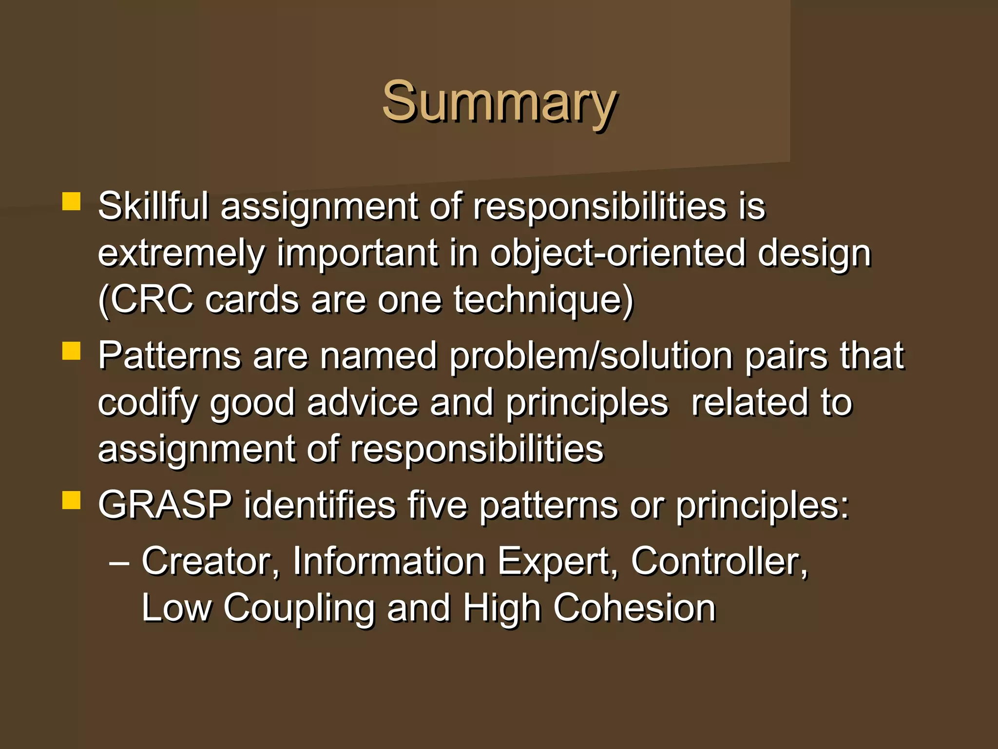 SummarySummary
 Skillful assignment of responsibilities isSkillful assignment of responsibilities is
extremely important in object-oriented designextremely important in object-oriented design
(CRC cards are one technique)(CRC cards are one technique)
 Patterns are named problem/solution pairs thatPatterns are named problem/solution pairs that
codify good advice and principles related tocodify good advice and principles related to
assignment of responsibilitiesassignment of responsibilities
 GRASP identifies five patterns or principles:GRASP identifies five patterns or principles:
– Creator, Information Expert, Controller,Creator, Information Expert, Controller,
Low Coupling and High CohesionLow Coupling and High Cohesion
 