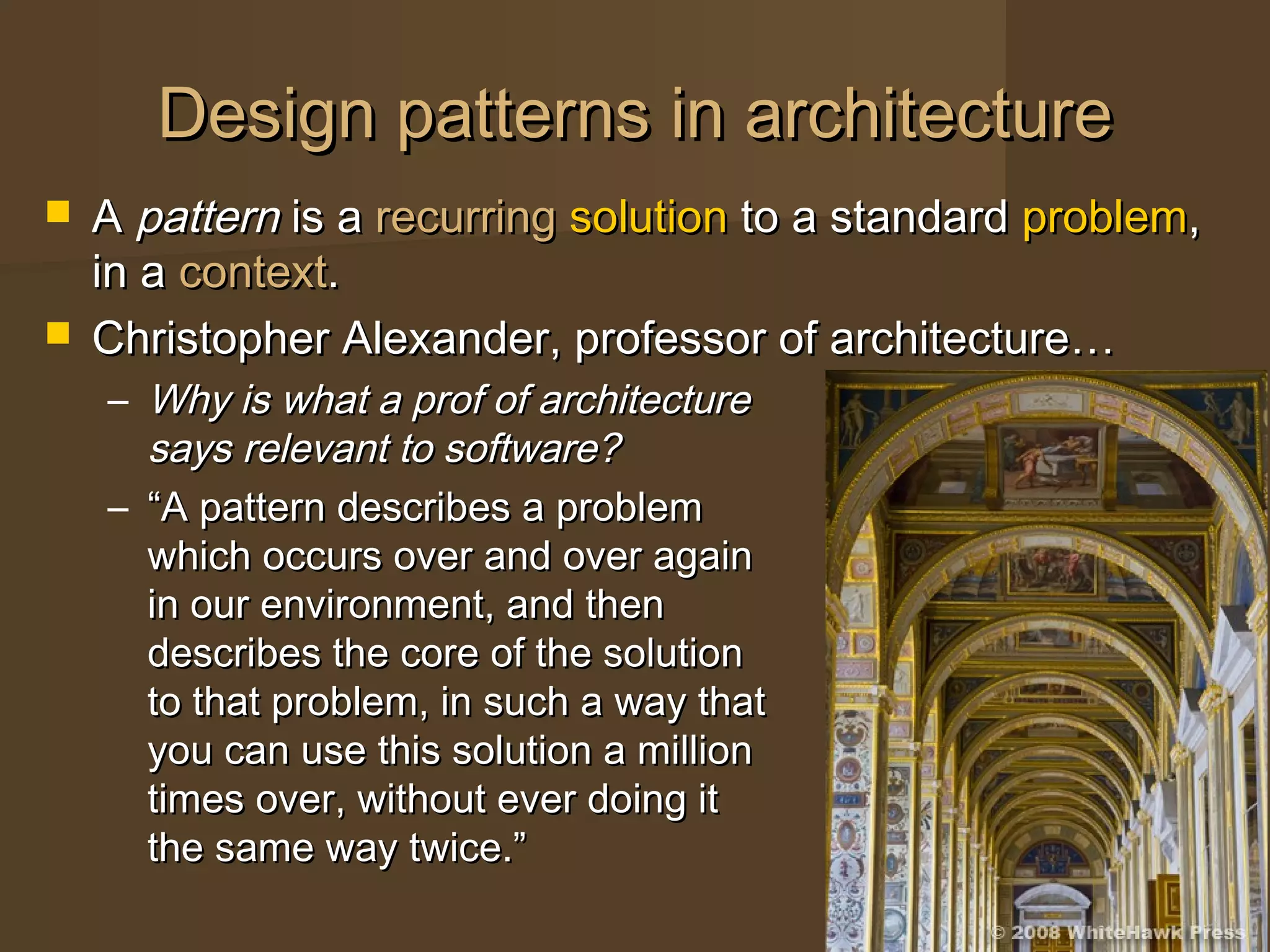 Design patterns in architectureDesign patterns in architecture
 AA patternpattern is ais a recurringrecurring solutionsolution to a standardto a standard problemproblem,,
in ain a contextcontext..
 Christopher Alexander, professor of architecture…Christopher Alexander, professor of architecture…
– Why is what a prof of architectureWhy is what a prof of architecture
says relevant to software?says relevant to software?
– ““A pattern describes a problemA pattern describes a problem
which occurs over and over againwhich occurs over and over again
in our environment, and thenin our environment, and then
describes the core of the solutiondescribes the core of the solution
to that problem, in such a way thatto that problem, in such a way that
you can use this solution a millionyou can use this solution a million
times over, without ever doing ittimes over, without ever doing it
the same way twice.”the same way twice.”
 