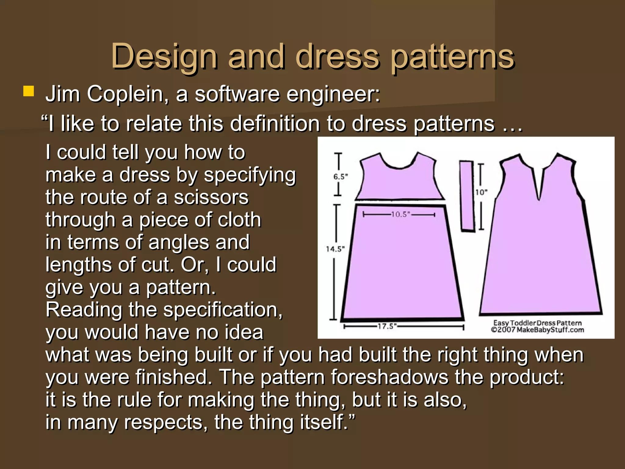 Design and dress patternsDesign and dress patterns
 Jim Coplein, a software engineer:Jim Coplein, a software engineer:
““I like to relate this definition to dress patterns …I like to relate this definition to dress patterns …
I could tell you how toI could tell you how to
make a dress by specifyingmake a dress by specifying
the route of a scissorsthe route of a scissors
through a piece of cloththrough a piece of cloth
in terms of angles andin terms of angles and
lengths of cut. Or, I couldlengths of cut. Or, I could
give you a pattern.give you a pattern.
Reading the specification,Reading the specification,
you would have no ideayou would have no idea
what was being built or if you had built the right thing whenwhat was being built or if you had built the right thing when
you were finished. The pattern foreshadows the product:you were finished. The pattern foreshadows the product:
it is the rule for making the thing, but it is also,it is the rule for making the thing, but it is also,
in many respects, the thing itself.”in many respects, the thing itself.”
 