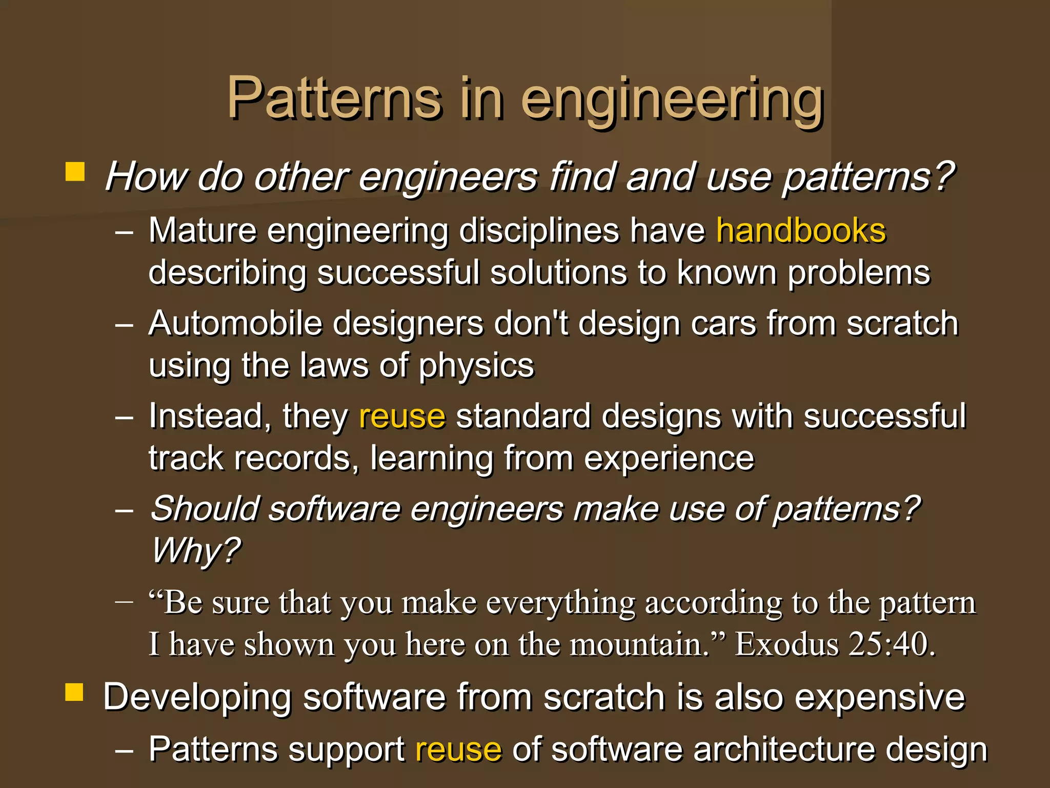 Patterns in engineeringPatterns in engineering
 How do other engineers find and use patterns?How do other engineers find and use patterns?
– Mature engineering disciplines haveMature engineering disciplines have handbookshandbooks
describing successful solutions to known problemsdescribing successful solutions to known problems
– Automobile designers don't design cars from scratchAutomobile designers don't design cars from scratch
using the laws of physicsusing the laws of physics
– Instead, theyInstead, they reusereuse standard designs with successfulstandard designs with successful
track records, learning from experiencetrack records, learning from experience
– Should software engineers make use of patterns?Should software engineers make use of patterns?
Why?Why?
– ““Be sure that you make everything according to the patternBe sure that you make everything according to the pattern
I have shown you here on the mountain.” Exodus 25:40.I have shown you here on the mountain.” Exodus 25:40.
 Developing software from scratch is also expensiveDeveloping software from scratch is also expensive
– Patterns supportPatterns support reusereuse of software architecture designof software architecture design
 
