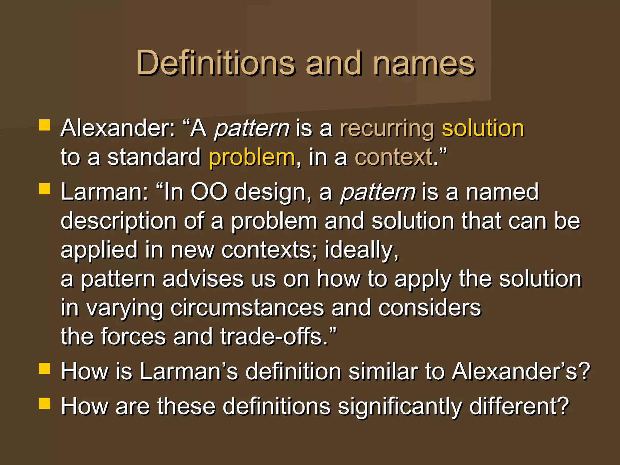 Definitions and namesDefinitions and names
 Alexander: “AAlexander: “A patternpattern is ais a recurringrecurring solutionsolution
to a standardto a standard problemproblem, in a, in a contextcontext.”.”
 Larman: “In OO design, aLarman: “In OO design, a patternpattern is a namedis a named
description of a problem and solution that can bedescription of a problem and solution that can be
applied in new contexts; ideally,applied in new contexts; ideally,
a pattern advises us on how to apply the solutiona pattern advises us on how to apply the solution
in varying circumstances and considersin varying circumstances and considers
the forces and trade-offs.”the forces and trade-offs.”
 How is Larman’s definition similar to Alexander’s?How is Larman’s definition similar to Alexander’s?
 How are these definitions significantly different?How are these definitions significantly different?
 