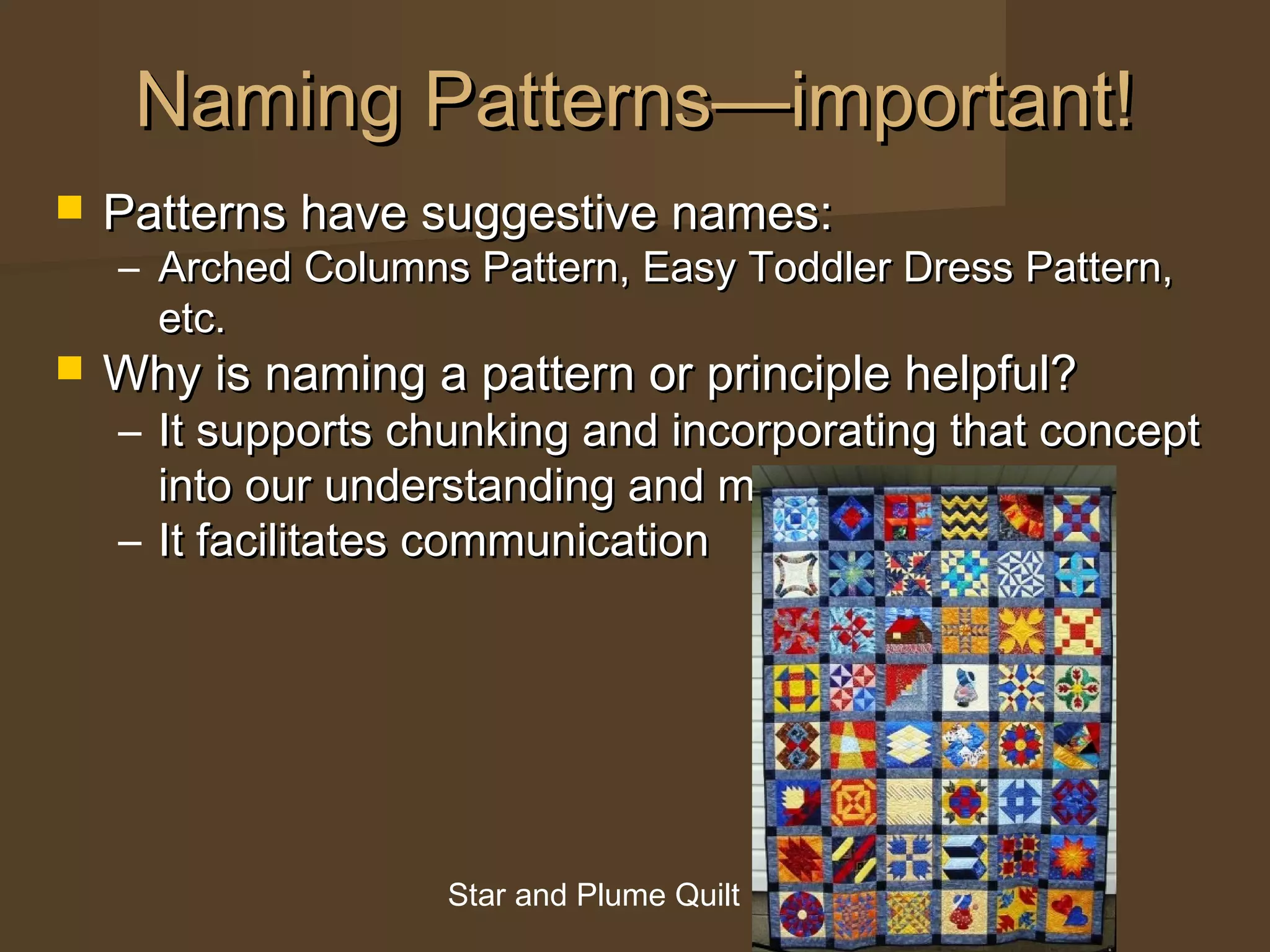  Patterns have suggestive names:Patterns have suggestive names:
– Arched Columns Pattern, Easy Toddler Dress Pattern,Arched Columns Pattern, Easy Toddler Dress Pattern,
etc.etc.
 Why is naming a pattern or principle helpful?Why is naming a pattern or principle helpful?
– It supports chunking and incorporating that conceptIt supports chunking and incorporating that concept
into our understanding and memoryinto our understanding and memory
– It facilitates communicationIt facilitates communication
Naming Patterns—important!Naming Patterns—important!
Star and Plume Quilt
 