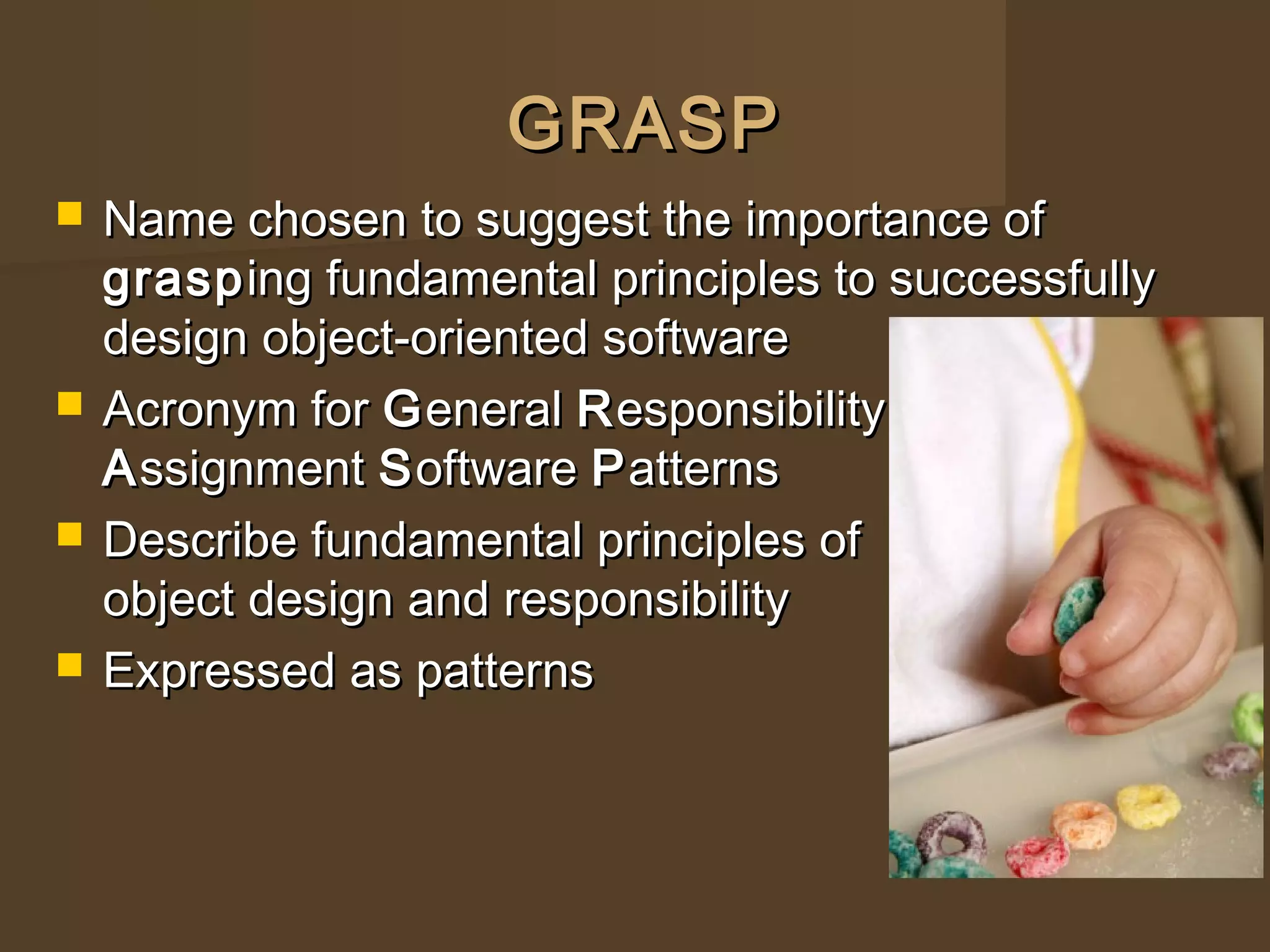 GRASPGRASP
 Name chosen to suggest the importance ofName chosen to suggest the importance of
graspgrasping fundamental principles to successfullying fundamental principles to successfully
design object-oriented softwaredesign object-oriented software
 Acronym forAcronym for GGeneraleneral RResponsibilityesponsibility
AAssignmentssignment SSoftwareoftware PPatternsatterns
 Describe fundamental principles ofDescribe fundamental principles of
object design and responsibilityobject design and responsibility
 Expressed as patternsExpressed as patterns
 