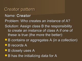 Creator patternCreator pattern
Name:Name: CreatorCreator
Problem: Who creates an instance of A?Problem: Who creates an instance of A?
Solution: Assign class B the responsibilitySolution: Assign class B the responsibility
to create an instance of class A if one ofto create an instance of class A if one of
these is true (the more the better):these is true (the more the better):
 B contains or aggregates A (in a collection)B contains or aggregates A (in a collection)
 B records AB records A
 B closely uses AB closely uses A
 B has the initializing data for AB has the initializing data for A
 