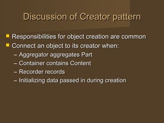 Discussion of Creator patternDiscussion of Creator pattern
 Responsibilities for object creation are commonResponsibilities for object creation are common
 Connect an object to its creator when:Connect an object to its creator when:
– Aggregator aggregates PartAggregator aggregates Part
– Container contains ContentContainer contains Content
– Recorder recordsRecorder records
– Initializing data passed in during creationInitializing data passed in during creation
 