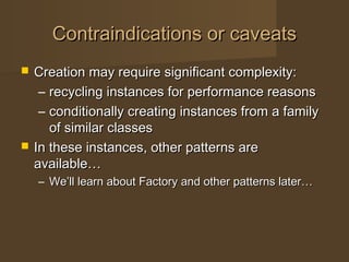 Contraindications or caveatsContraindications or caveats
 Creation may require significant complexity:Creation may require significant complexity:
– recycling instances for performance reasonsrecycling instances for performance reasons
– conditionally creating instances from a familyconditionally creating instances from a family
of similar classesof similar classes
 In these instances, other patterns areIn these instances, other patterns are
available…available…
– We’ll learn about Factory and other patterns later…We’ll learn about Factory and other patterns later…
 