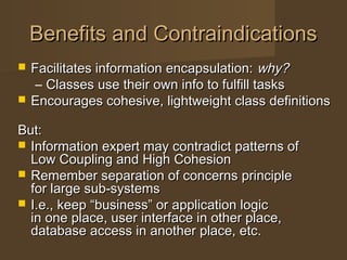 Benefits and ContraindicationsBenefits and Contraindications
 Facilitates information encapsulation:Facilitates information encapsulation: why?why?
– Classes use their own info to fulfill tasksClasses use their own info to fulfill tasks
 Encourages cohesive, lightweight class definitionsEncourages cohesive, lightweight class definitions
But:But:
 Information expert may contradict patterns ofInformation expert may contradict patterns of
Low Coupling and High CohesionLow Coupling and High Cohesion
 Remember separation of concerns principleRemember separation of concerns principle
for large sub-systemsfor large sub-systems
 I.e., keep “business” or application logicI.e., keep “business” or application logic
in one place, user interface in other place,in one place, user interface in other place,
database access in another place, etc.database access in another place, etc.
 