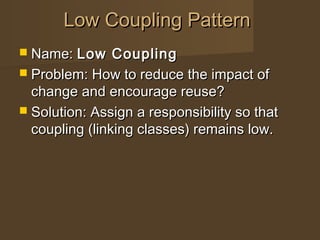  Name:Name: Low CouplingLow Coupling
 Problem: How to reduce the impact ofProblem: How to reduce the impact of
change and encourage reuse?change and encourage reuse?
 Solution: Assign a responsibility so thatSolution: Assign a responsibility so that
coupling (linking classes) remains low.coupling (linking classes) remains low.
Low Coupling PatternLow Coupling Pattern
 