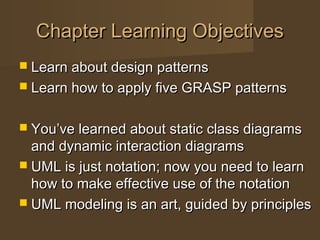 Chapter Learning ObjectivesChapter Learning Objectives
 Learn about design patternsLearn about design patterns
 Learn how to apply five GRASP patternsLearn how to apply five GRASP patterns
 You’ve learned about static class diagramsYou’ve learned about static class diagrams
and dynamic interaction diagramsand dynamic interaction diagrams
 UML is just notation; now you need to learnUML is just notation; now you need to learn
how to make effective use of the notationhow to make effective use of the notation
 UML modeling is an art, guided by principlesUML modeling is an art, guided by principles
 