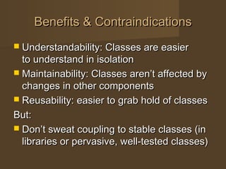 Benefits & ContraindicationsBenefits & Contraindications
 Understandability: Classes are easierUnderstandability: Classes are easier
to understand in isolationto understand in isolation
 Maintainability: Classes aren’t affected byMaintainability: Classes aren’t affected by
changes in other componentschanges in other components
 Reusability: easier to grab hold of classesReusability: easier to grab hold of classes
But:But:
 Don’t sweat coupling to stable classes (inDon’t sweat coupling to stable classes (in
libraries or pervasive, well-tested classes)libraries or pervasive, well-tested classes)
 