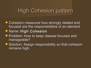  Cohesion measures how strongly related andCohesion measures how strongly related and
focused are the responsibilities of an elementfocused are the responsibilities of an element
 Name:Name: High CohesionHigh Cohesion
 Problem: How to keep classes focused andProblem: How to keep classes focused and
manageable?manageable?
 Solution: Assign responsibility so that cohesionSolution: Assign responsibility so that cohesion
remains high.remains high.
High Cohesion patternHigh Cohesion pattern
 