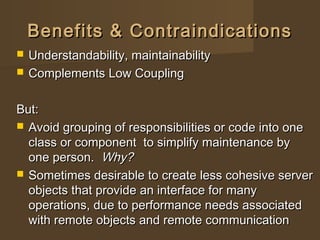 Benefits & ContraindicationsBenefits & Contraindications
 Understandability, maintainabilityUnderstandability, maintainability
 Complements Low CouplingComplements Low Coupling
But:But:
 Avoid grouping of responsibilities or code into oneAvoid grouping of responsibilities or code into one
class or component to simplify maintenance byclass or component to simplify maintenance by
one person.one person. Why?Why?
 Sometimes desirable to create less cohesive serverSometimes desirable to create less cohesive server
objects that provide an interface for manyobjects that provide an interface for many
operations, due to performance needs associatedoperations, due to performance needs associated
with remote objects and remote communicationwith remote objects and remote communication
 